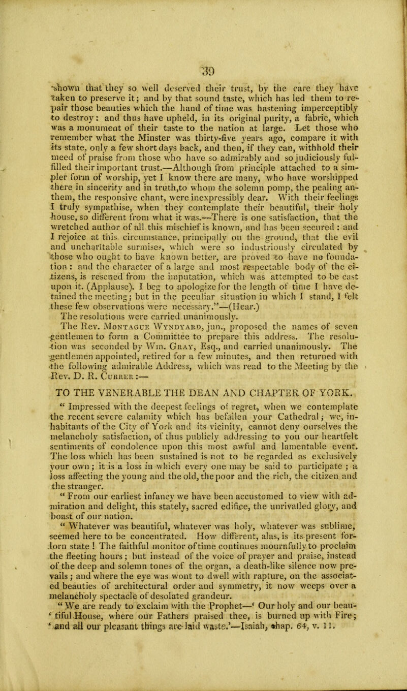 •*,no*\vn tliat they so well deserved their trust, by the care they lnue taken to preserve it; and by that sound taste, which has led them to re- pair those beauties which the hand of time was hastening imperceptibly to destroy: and thus have upheld, in its original purity, a fabric, which was a monument of their taste to the nation at large. Let those who remember what the Minster was thirty-five years ago, compare it with its state, only a few short days back, and then, if they can, withhold their meed of praise from those who have so admirably and so judiciously ful- filled their important trust.—Although from principle attached to a sim- pler form of worship, yet I know there are many, who have worshipped there in sincerity and in truth,to whom the solemn pomp, the pealing an- them, the responsive chant, were inexpressibly dear. With their feelings I truly sympathise, when they contemplate their beautiful, their holy house, so different from what it was.—-There is one satisfaction, that the wretched author of nil this mischief is known, and has been secured : and I rejoice at this circumstance, principally on the ground, that the evil and uncharitable surmise?, which were so industriously circulated by ■those who ought to have known better, are proved to have no founda- tion : and the character of a large and most respectable body of the ci- tizens, is rescued from the imputation, which was attempted to be cast upon it. (Applause). J beg to apologize for the length of time I have de- tained the meeting; but in the peculiar situation in which I stand, I felt these few observations were necessary.—(Hear.) The resolutions were carried unanimously. The Rev. Montague Wyndyard, jun., proposed the names of seven •gentlemen to form a Committee to prepare this address. The resolu- tion was seconded by Wm. Gray, Esq., and carried unanimously. The gentlemen appointed, retired for a few minutes, and then returned with the following admirable Address, which was read to the Meeting by the Rev. D. R. Currer :— TO THE VENERABLE THE DEAN AND CHAPTER OF YORK.  Impressed with the deepest feelings of regret, when we contemplate the recent severe calamity which has befallen your Cathedral; we, in- habitants of the City of York and its vicinity, cannot deny ourselves the melancholy satisfaction, of thus publicly addressing to you our heartfelt sentiments of condolence upon this most awful and lamentable event. The loss which has been sustained is not to be regarded as exclusively your own ; it is a loss in which every one may be said to participate ; a loss affecting the young and the old, the poor and the rich, the citizen and the stranger.  From our earliest infancy we have been accustomed to view with ad- miration and delight, this stately, sacred edifice, the unrivalled glory, and boast of our nation.  Whatever was beautiful, whatever was holy, whatever was sublime, seemed here to be concentrated. How different, alas, is its present for- lorn state ! The faithful monitor of time continues mournfully to proclaim the fleeting hours; but instead of the voice of prayer and praise, instead of the deep and solemn tones of the organ, a death-like silence now pre- vails ; and where the eye was wont to dwell with rapture, on the associat- ed beauties of architectural order and symmetry, it now weeps over a melancholy spectacle of desolated grandeur.  We are ready to exclaim with the Prophet—' Our holy and our beau- ' tiful House, where our Fathers praised thee, is burned up with Fire; * and all our pleasant things are-laid waste.'—Isaiah, *hap. 64, v. 11.
