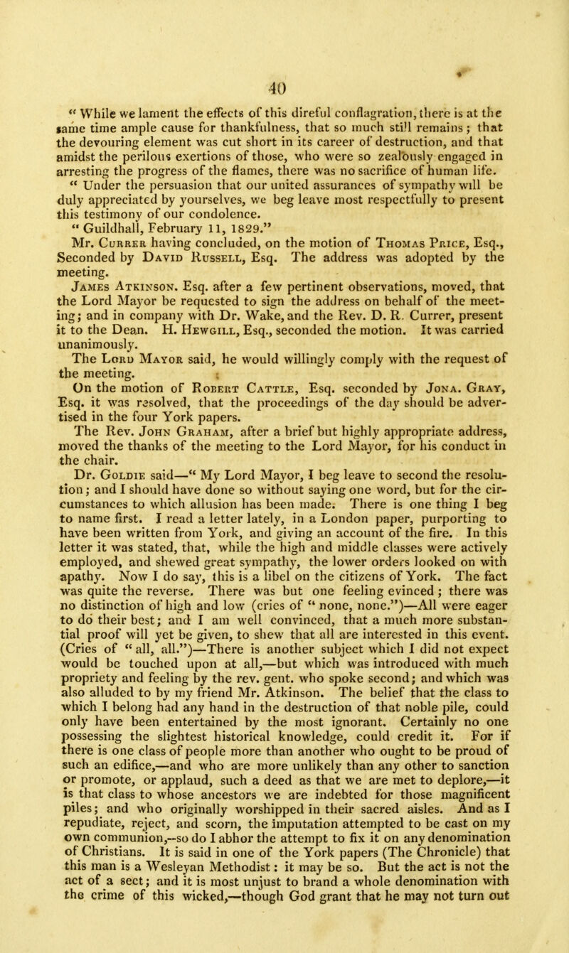  While we lament the effects of this direful conflagration, there is at the same time ample cause for thankfulness, that so much still remains; that the devouring element was cut short in its career of destruction, and that amidst the perilous exertions of those, who were so zealously engaged in arresting the progress of the flames, there was no sacrifice of human life.  Under the persuasion that our united assurances of sympathy will be duly appreciated by yourselves, we beg leave most respectfully to present this testimony of our condolence. Guildhall, February 11, 1829. Mr. Currer having concluded, on the motion of Thomas Price, Esq., Seconded by David Russell, Esq. The address was adopted by the meeting. James Atkinson. Esq. after a few pertinent observations, moved, that the Lord Mayor be requested to sign the address on behalf of the meet- ing; and in company with Dr. Wake, and the Rev. D. R. Currer, present it to the Dean. H. Hewgill, Esq., seconded the motion. It was carried unanimously. The Lord Mayor said, he would willingly comply with the request of the meeting. ; On the motion of Robert Cattle, Esq. seconded by Jona. Gray, Esq. it was resolved, that the proceedings of the day should be adver- tised in the four York papers. The Rev. John Graham, after a brief but highly appropriate address, moved the thanks of the meeting to the Lord Mayor, for his conduct in the chair. Dr. Goldie said— My Lord Mayor, I beg leave to second the resolu- tion ; and I should have done so without saying one word, but for the cir- cumstances to which allusion has been made. There is one thing I beg to name first. I read a letter lately, in a London paper, purporting to have been written from York, and giving an account of the fire. In this letter it was stated, that, while the high and middle classes were actively employed, and shewed great sympathy, the lower orders looked on with apathy. Now I do say, this is a libel on the citizens of York. The fact was quite the reverse. There was but one feeling evinced ; there was no distinction of high and low (cries of  none, none.)—All were eager to do their best; and I am well convinced, that a much more substan- tial proof will yet be given, to shew that all are interested in this event. (Cries of  all, all.)—There is another subject which I did not expect would be touched upon at all,—but which was introduced with much propriety and feeling by the rev. gent, who spoke second; and which was also alluded to by my friend Mr. Atkinson. The belief that the class to which I belong had any hand in the destruction of that noble pile, could only have been entertained by the most ignorant. Certainly no one possessing the slightest historical knowledge, could credit it. For if there is one class of people more than another who ought to be proud of such an edifice,—and who are more unlikely than any other to sanction or promote, or applaud, such a deed as that we are met to deplore,—it is that class to whose ancestors we are indebted for those magnificent piles; and who originally worshipped in their sacred aisles. And as I repudiate, reject, and scorn, the imputation attempted to be cast on my own communion,-so do I abhor the attempt to fix it on any denomination of Christians. It is said in one of the York papers (The Chronicle) that this man is a Wesleyan Methodist: it may be so. But the act is not the act of a sect; and it is most unjust to brand a whole denomination with the crime of this wicked,—though God grant that he may not turn out