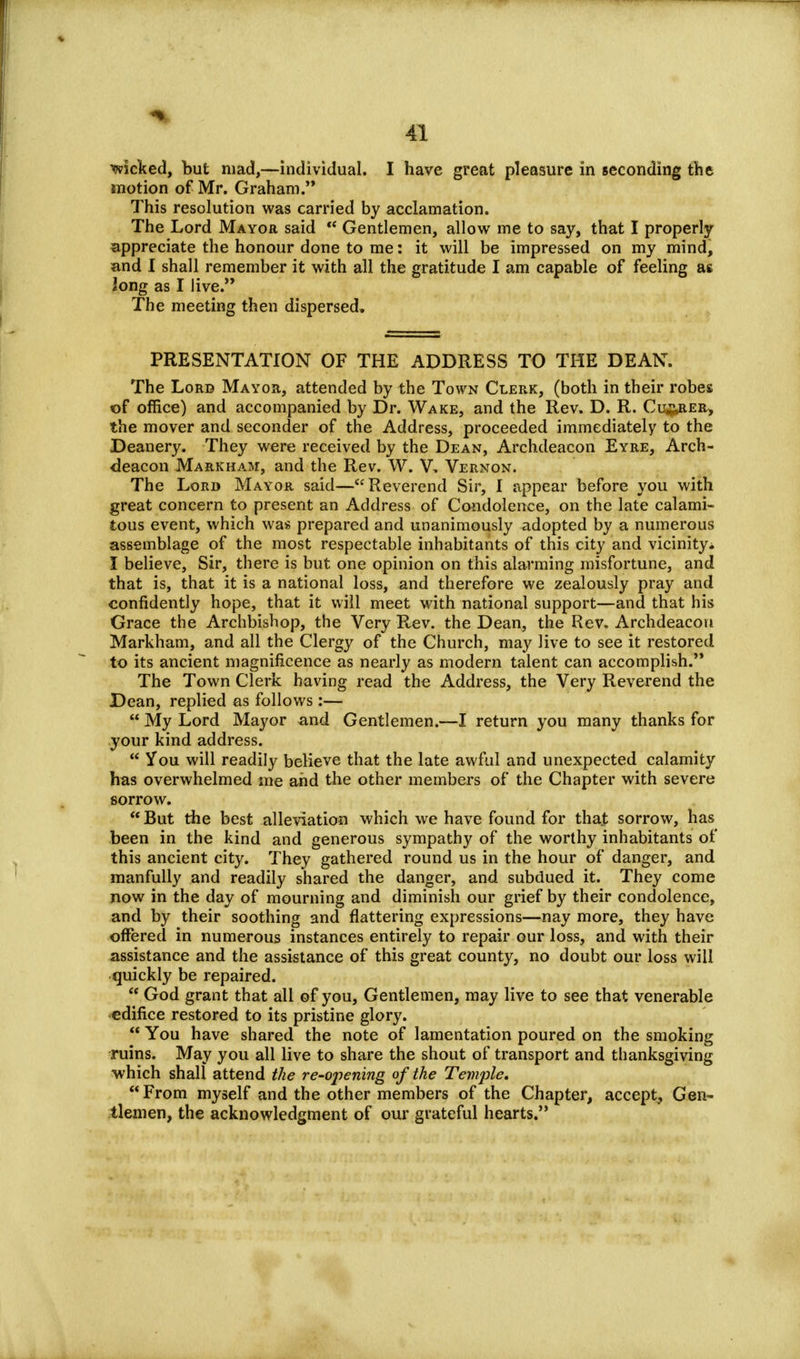 wicked, but mad,—individual. I have great pleasure in seconding the motion of Mr. Graham. This resolution was carried by acclamation. The Lord Mayor said  Gentlemen, allow me to say, that I properly appreciate the honour done to me: it will be impressed on my mind, and I shall remember it with all the gratitude I am capable of feeling as long as I live. The meeting then dispersed, PRESENTATION OF THE ADDRESS TO THE DEAN. The Lord Mayor, attended by the Town Clerk, (both in their robes of office) and accompanied by Dr. Wake, and the Rev. D. R. Cu^rer, the mover and seconder of the Address, proceeded immediately to the Deanery. They were received by the Dean, Archdeacon Eyre, Arch- deacon Markham, and the Rev. W. V, Vernon. The Lord Mayor said—Reverend Sir, I appear before you with great concern to present an Address of Condolence, on the late calami- tous event, which was prepared and unanimously adopted by a numerous assemblage of the most respectable inhabitants of this city and vicinityi I believe, Sir, there is but one opinion on this alarming misfortune, and that is, that it is a national loss, and therefore we zealously pray and confidently hope, that it will meet with national support—and that his Grace the Archbishop, the Very Rev. the Dean, the Rev. Archdeacon Markham, and all the Clergy of the Church, may live to see it restored to its ancient magnificence as nearly as modern talent can accomplish. The Town Clerk having read the Address, the Very Reverend the Dean, replied as follows:—  My Lord Mayor and Gentlemen.—I return you many thanks for your kind address.  You will readily believe that the late awful and unexpected calamity has overwhelmed me and the other members of the Chapter with severe sorrow.  But the best alleviation which we have found for that sorrow, has been in the kind and generous sympathy of the worthy inhabitants of this ancient city. They gathered round us in the hour of danger, and manfully and readily shared the danger, and subdued it. They come now in the day of mourning and diminish our grief by their condolence, and by their soothing and flattering expressions—nay more, they have offered in numerous instances entirely to repair our loss, and with their assistance and the assistance of this great county, no doubt our loss will quickly be repaired.  God grant that all of you, Gentlemen, may live to see that venerable edifice restored to its pristine glory.  You have shared the note of lamentation poured on the smoking ruins. May you all live to share the shout of transport and thanksgiving which shall attend the re-opening of the Temple. From myself and the other members of the Chapter, accept, Gen- tlemen, the acknowledgment of our grateful hearts.