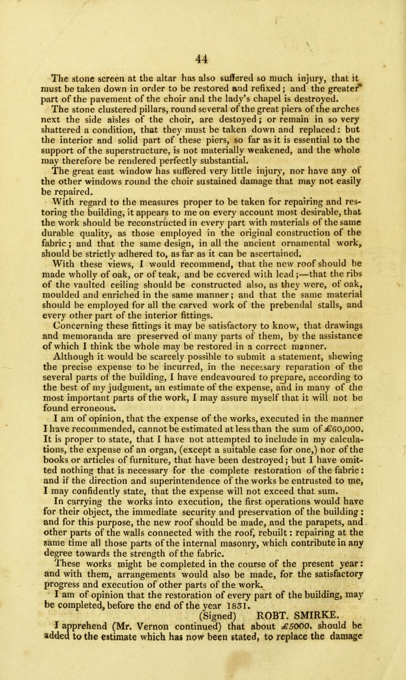 The stone screen at the altar has also suffered so much injury, that it must be taken down in order to be restored and refixed; and the greater* part of the pavement of the choir and the lady's chapel is destroyed. The stone clustered pillars, round several of the great piers of the arches next the side aisles of the choir, are destoyed; or remain in so very shattered a condition, that they must be taken down and replaced: but the interior and solid part of these piers, so far as it is essential to the support of the superstructure, is not materially weakened, and the whole may therefore be rendered perfectly substantial. The great east window has suffered very little injury, nor have any of the other windows round the choir sustained damage that may not easily be repaired. With regard to the measures proper to be taken for repairing and res- toring the building, it appears to me on every account most desirable, that the work should be reconstructed in every part with materials of the same durable quality, as those employed in the original construction of the fabric ; and that the same design, in all the ancient ornamental work, should be strictly adhered to, as far as it can be ascertained. With these views, I would recommend, that the new roof should be made wholly of oak, or of teak, and be covered with lead;—that the ribs of the vaulted ceiling should be constructed also, as they were, of oak, moulded and enriched in the same manner; and that the same material should be employed for all the carved work of the prebendal stalls, and every other part of the interior fittings. Concerning these fittings it may be satisfactory to know, that drawings and memoranda are preserved of many parts of them, by the assistance of which I think the whole may be restored in a correct manner. Although it would be scarcely possible to submit a statement, shewing the precise expense to be incurred, in the necessary reparation of the several parts of the building, I have endeavoured to prepare, according to the best of my judgment, an estimate of the expense, and in many of the most important parts of the work, I may assure myself that it will not be found erroneous. I am of opinion, that the expense of the works, executed in the manner I have recommended, cannot be estimated at less than the sum of ^60,000. It is proper to state, that I have not attempted to include in my calcula- tions, the expense of an organ, (except a suitable case for one,) nor of the books or articles of furniture, that have been destroyed; but I have omit- ted nothing that is necessary for the complete restoration of the fabric: and if the direction and superintendence of the works be entrusted to me, I may confidently state, that the expense will not exceed that sum. In carrying the works into execution, the first operations would have for their object, the immediate security and preservation of the building: and for this purpose, the new roof should be made, and the parapets, and other parts of the walls connected with the roof, rebuilt: repairing at the same time all those parts of the internal masonry, which contribute in any degree towards the strength of the fabric. These works might be completed in the course of the present year: and with them, arrangements would also be made, for the satisfactory progress and execution of other parts of the work. I am of opinion that the restoration of every part of the building, may be completed, before the end of the year 1831. (Signed) ROBT. SMIRKE. I apprehend (Mr. Vernon continued) that about =£5000. should be added to the estimate which has now been stated, to replace the damage
