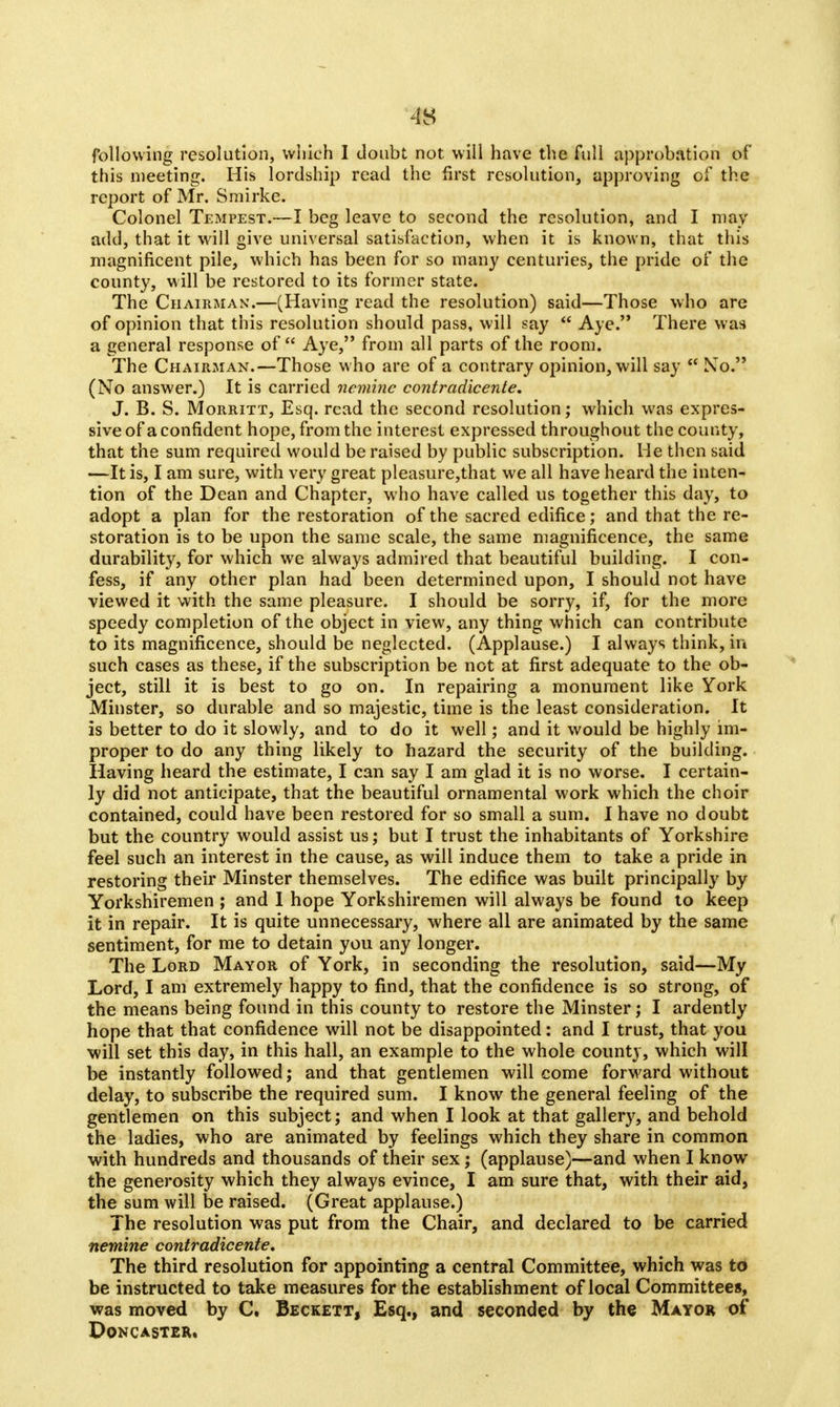 m following resolution, winch I doubt not will have the full approbation of this meeting. His lordship read the first resolution, approving of the report of Mr. Smirke. Colonel Tempest.—I beg leave to second the resolution, and I may add, that it will give universal satisfaction, when it is known, that this magnificent pile, which has been for so many centuries, the pride of the county, will be restored to its former state. The Chairman.—(Having read the resolution) said—Those who are of opinion that this resolution should pass, will say  Aye. There was a general response of Aye, from all parts of the room. The Chairman.—Those who are of a contrary opinion, will say  No. (No answer.) It is carried neniinc contradicente. J. B. S. Morritt, Esq. read the second resolution; which was expres- sive of a confident hope, from the interest expressed throughout the county, that the sum required would be raised by public subscription. He then said —It is, I am sure, with very great pleasure,that we all have heard the inten- tion of the Dean and Chapter, who have called us together this day, to adopt a plan for the restoration of the sacred edifice; and that the re- storation is to be upon the same scale, the same magnificence, the same durability, for which we always admired that beautiful building. I con- fess, if any other plan had been determined upon, I should not have viewed it with the same pleasure. I should be sorry, if, for the more speedy completion of the object in view, any thing which can contribute to its magnificence, should be neglected. (Applause.) I always think, in such cases as these, if the subscription be not at first adequate to the ob- ject, still it is best to go on. In repairing a monument like York Minster, so durable and so majestic, time is the least consideration. It is better to do it slowly, and to do it well; and it would be highly im- proper to do any thing likely to hazard the security of the building. Having heard the estimate, I can say I am glad it is no worse. I certain- ly did not anticipate, that the beautiful ornamental work which the choir contained, could have been restored for so small a sum. I have no doubt but the country would assist us; but I trust the inhabitants of Yorkshire feel such an interest in the cause, as will induce them to take a pride in restoring their Minster themselves. The edifice was built principally by Yorkshiremen ; and I hope Yorkshiremen will always be found to keep it in repair. It is quite unnecessary, where all are animated by the same sentiment, for me to detain you any longer. The Lord Mayor of York, in seconding the resolution, said—My Lord, I am extremely happy to find, that the confidence is so strong, of the means being found in this county to restore the Minster; I ardently hope that that confidence will not be disappointed: and I trust, that you will set this day, in this hall, an example to the whole county, which will be instantly followed; and that gentlemen will come forward without delay, to subscribe the required sum. I know the general feeling of the gentlemen on this subject; and when I look at that gallery, and behold the ladies, who are animated by feelings which they share in common with hundreds and thousands of their sex; (applause)—and when I know the generosity which they always evince, I am sure that, with their aid, the sum will be raised. (Great applause.) The resolution was put from the Chair, and declared to be carried nemine contradicente. The third resolution for appointing a central Committee, which was to be instructed to take measures for the establishment of local Committees, was moved by C. Beckett, Esq., and seconded by the Mayor of DONCASTER.