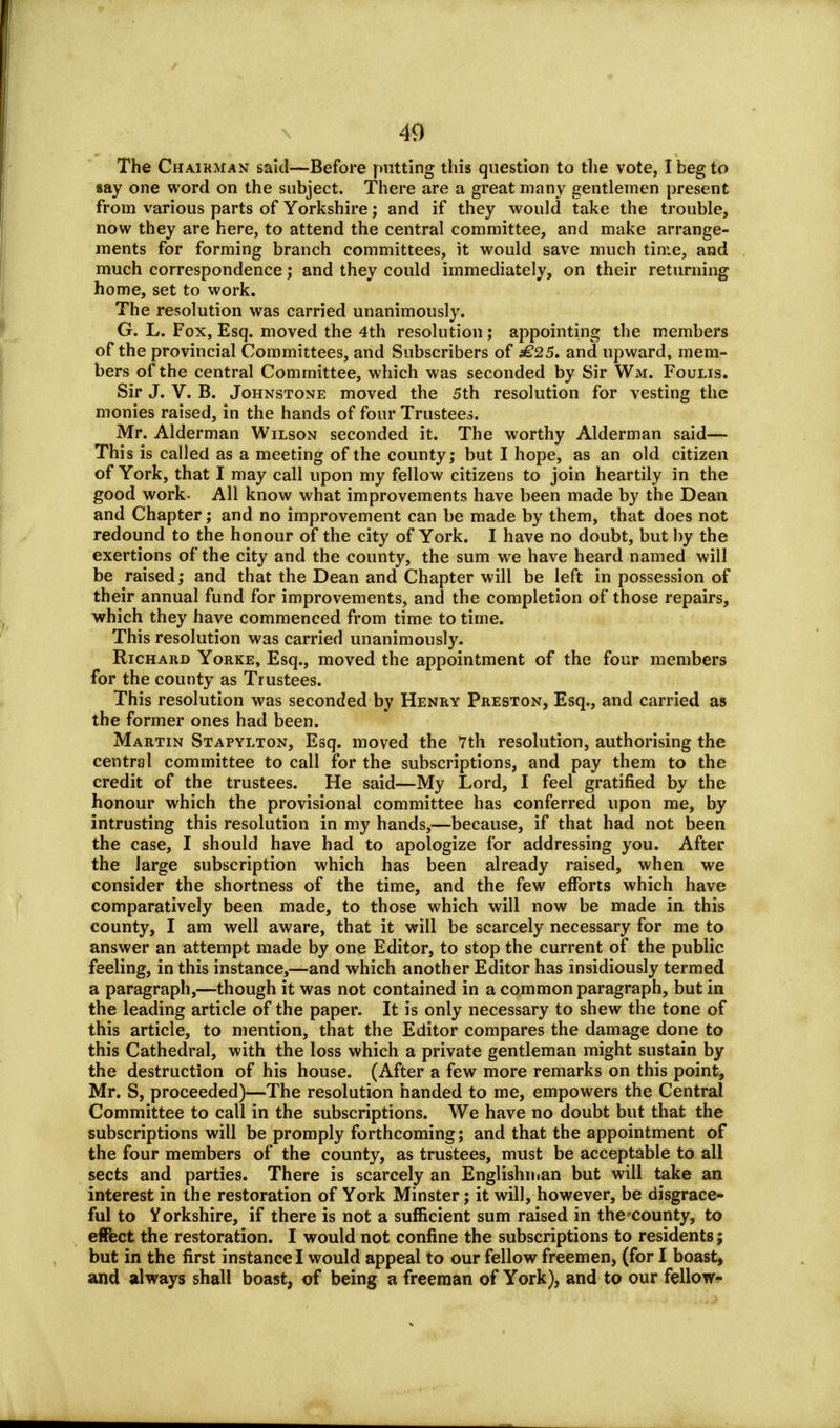 The Chairman said—Before putting this question to the vote, I beg to say one word on the subject. There are a great many gentlemen present from various parts of Yorkshire; and if they would take the trouble, now they are here, to attend the central committee, and make arrange- ments for forming branch committees, it would save much time, and much correspondence; and they could immediately, on their returning home, set to work. The resolution was carried unanimously. G. L. Fox, Esq. moved the 4th resolution; appointing the members of the provincial Committees, and Subscribers of £25. and upward, mem- bers of the central Committee, which was seconded by Sir Wm. Foulis. Sir J. V. B. Johnstone moved the 5th resolution for vesting the monies raised, in the hands of four Trustees. Mr. Alderman Wilson seconded it. The worthy Alderman said— This is called as a meeting of the county; but I hope, as an old citizen of York, that I may call upon my fellow citizens to join heartily in the good work. All know what improvements have been made by the Dean and Chapter; and no improvement can be made by them, that does not redound to the honour of the city of York. I have no doubt, but by the exertions of the city and the county, the sum we have heard named will be raised; and that the Dean and Chapter will be left in possession of their annual fund for improvements, and the completion of those repairs, which they have commenced from time to time. This resolution was carried unanimously. Richard Yorke, Esq., moved the appointment of the four members for the county as Trustees. This resolution was seconded by Henry Preston, Esq., and carried as the former ones had been. Martin Stapylton, Esq. moved the 7th resolution, authorising the central committee to call for the subscriptions, and pay them to the credit of the trustees. He said—My Lord, I feel gratified by the honour which the provisional committee has conferred upon me, by intrusting this resolution in my hands,—because, if that had not been the case, I should have had to apologize for addressing you. After the large subscription which has been already raised, when we consider the shortness of the time, and the few efforts which have comparatively been made, to those which will now be made in this county, I am well aware, that it will be scarcely necessary for me to answer an attempt made by one Editor, to stop the current of the public feeling, in this instance,—and which another Editor has insidiously termed a paragraph,—though it was not contained in a common paragraph, but in the leading article of the paper. It is only necessary to shew the tone of this article, to mention, that the Editor compares the damage done to this Cathedral, with the loss which a private gentleman might sustain by the destruction of his house. (After a few more remarks on this point, Mr. S, proceeded)—The resolution handed to me, empowers the Central Committee to call in the subscriptions. We have no doubt but that the subscriptions will be promply forthcoming; and that the appointment of the four members of the county, as trustees, must be acceptable to all sects and parties. There is scarcely an Englishman but will take an interest in the restoration of York Minster; it will, however, be disgrace- ful to Yorkshire, if there is not a sufficient sum raised in the'county, to effect the restoration. I would not confine the subscriptions to residents; but in the first instance I would appeal to our fellow freemen, (for I boast, and always shall boast, of being a freeman of York), and to our fellow-