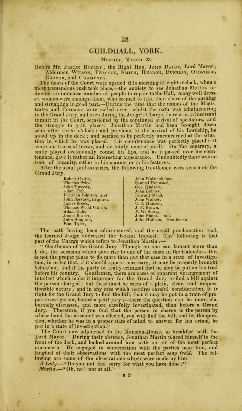GUILDHALL, YORK. Monday, March 23. Before Mr. Justice Bayleyj the Right Hon. John Dales, Lord Mayor; Aldermen Wilson, Peacock, Smith, Hearon, Dunslay, Oldfield, Cooper, and Champney. The doors of the Court were opened this morning at eight o'clock, when a most tremendous rush took place,—the anxiety to see Jonathan Martin, in- ducing an immense number of people to repair to the Hall, many well dress- ed women were amongst them, who seemed to take their share of the pushing and struggling in good part.—During the lime that the names of the Magis- trates and Coroners were called over—whilst the oath was administering to the Grand Jury, and even during the Judge's Charge, there was an incessant tumult in the Court, occasioned by the continued arrival of spectators, and the struggle to gain places. Jonathan Martin had been brought down soon after seven o'clock; and previous to the arrival of his Lordship, he stood up in the dock ; and seemed to be perfectly unconcerned at the situa- tion in which he was placed. Lis countenance was perfectly placid: it wore no traces of terror, and certainly none of guilt. On the contrary, a smile played occasionally round his lips, and as it passed over his coun- tenance, gave it rather an interesting appearaiice. Undoubtedly there was no trait of insanity, either in his manner or in his features. After the usual preliminaries, the following Gentlemen were sworn on the Grand Jury. The oath having been administered, and the uruai proclamation read, the learned Judge addressed the Grand Inquest. The following is that part of the Charge which refers to Jonathan Martin :—  Gentlemen of the Grand Jury—Though no one can lament more than I do, the occasion which gave rise to one of the cases in the Calendar—this is not the proper place to do more than put that case in a state of investiga- tion, in order that, if it should appear necessary, it may be properly brought before us ; and if the party be really criminal that he may be put on his trial before his country. Gentlemen, there are cases of apparent derangement of intellect which make it improper for the Grand Jury to find a bill against the person charged ; but these must be cases of a plain, clear, and unques- tionable nature ; and in any case which requires careful consideration, it is right for the Grand Jury to find the bill, that it may be put in a train of pro- per investigation, before a petit jury ;—there the question can be more ela- borately discussed, and more carefully investigated, than before a Grand Jury. Therefore, if you find that the person in charge is the person by whose hand the mischief was effected, you will find the bill, and let the ques- tion, whether he was in a proper state of mind to answer for his crime, be put in a state of investigation. The Court now adjourned to the Mansion-House, to breakfast with the Lord Mayor. During their absence, Jonathan Martin placed himself in the front of the dock, and looked around him with an air of the most perfect unconcern. He engaged in conversation with the parties near him, and laughed at their observations with the most perfect sang froid. The fol- lowing are some of the observations which were made by him. A Lady.—Do you not feel sorry for what you have clone ? Martin.— Oh, no ! not at all. Robert Cattle, Thomas Price, John Tweedy, Adam Fyfe, Pearman Johnson, and John Barstow, Esquires. James Meek, Thomas Wood Wilson, Adam Dale, James Barber, John Simpson, Wm. Tyler, John Wolstenholme, Samuel Henwood, Geo. Hudson, John Bulmer, Edward Stead, John Walker, C. J. Hanson, J. F. Brown, F. W. Stony, John Slater, and John Hotham, Gentlemen E 2