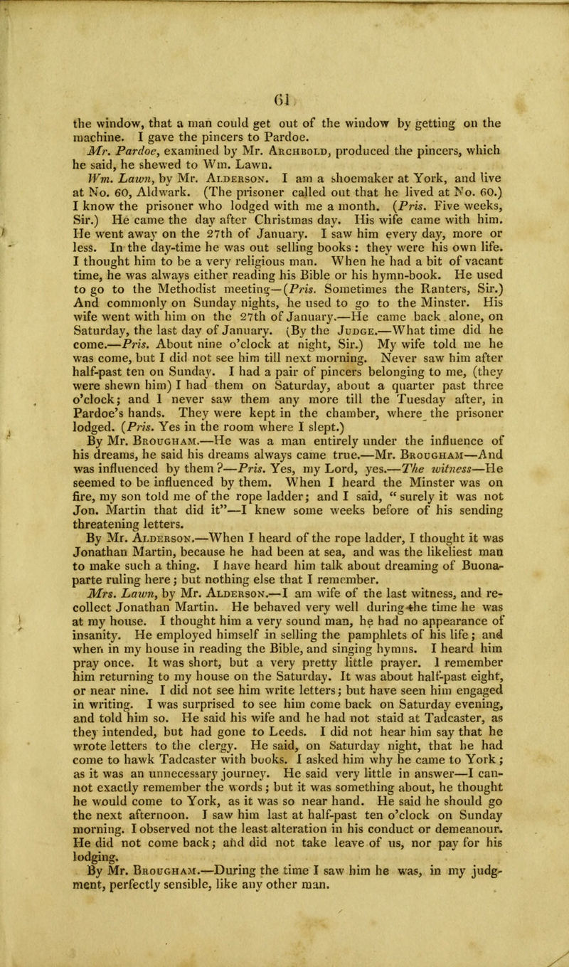 the window, that a man could get out of the window by getting on the niachine. I gave the pincers to Pardoe. Mr. Pardoe, examined by Mr. Archbold, produced the pincers, which he said, he shewed to Win. Lawn. Wm. Lawn, by Mr. Alderson. I am a shoemaker at York, and live at No. 60, Aldwark. (The prisoner called out that he lived at No. 60.) I know the prisoner who lodged with me a month. (Pris. Five weeks, Sir.) He came the day after Christmas day. His wife came with him. He went away on the 27th of January. I saw him every day, more or less. In the day-time he was out selling books : they were his own life. I thought him to be a very religious man. When he had a bit of vacant time, he was always either reading his Bible or his hymn-book. He used to go to the Methodist meeting— (Pris. Sometimes the Ranters, Sir.) And commonly on Sunday nights, he used to go to the Minster. His wife went with him on the 27th of January.—He came back alone, on Saturday, the last day of January. (By the Judge.—What time did he come.—Pris. About nine o'clock at night, Sir.) My wife told me he was come, but I did not see him till next morning. Never saw him after half-past ten on Sunday. I had a pair of pincers belonging to me, (they were shewn him) I had them on Saturday, about a quarter past three o'clock; and 1 never saw them any more till the Tuesday after, in Pardoe's hands. They were kept in the chamber, where the prisoner lodged. (Pris. Yes in the room where I slept.) By Mr. Brougham.—He was a man entirely under the influence of his dreams, he said his dreams always came true.—Mr. Brougham—And was influenced by them ?—Pris. Yes, my Lord, yes.—The ivitness—He seemed to be influenced by them. When I heard the Minster was on fire, my son told me of the rope ladder; and I said, surely it was not Jon. Martin that did it—I knew some weeks before of his sending threatening letters. By Mr. Alderson.—When I heard of the rope ladder, I thought it was Jonathan Martin, because he had been at sea, and was the likeliest man to make such a thing. I have heard him talk about dreaming of Buona- parte ruling here; but nothing else that I remember. Mrs. Lawn, by Mr. Alderson.—I am wife of the last witness, and re- collect Jonathan Martin. He behaved very well during4he time he was at my house. I thought him a very sound man, he had no appearance of insanity. He employed himself in selling the pamphlets of his life ; and when in my house in reading the Bible, and singing hymns. I heard him pray once. It was short, but a very pretty little prayer. 1 remember him returning to my house on the Saturday. It was about half-past eight, or near nine. I did not see him write letters; but have seen him engaged in writing. I was surprised to see him come back on Saturday evening, and told him so. He said his wife and he had not staid at Tadcaster, as they intended, but had gone to Leeds. I did not hear him say that he wrote letters to the clergy. He said, on Saturday night, that he had come to hawk Tadcaster with books. I asked him why he came to York; as it was an unnecessary journey. He said very little in answer—I can- not exactly remember the words; but it was something about, he thought he would come to York, as it was so near hand. He said he should go the next afternoon. I saw him last at half-past ten o'clock on Sunday morning. I observed not the least alteration in his conduct or demeanour. He did not come back; and did not take leave of us, nor pay for his lodging. By Mr. Brougham.—During the time I saw him he was, in my judg- ment, perfectly sensible, like any other man.