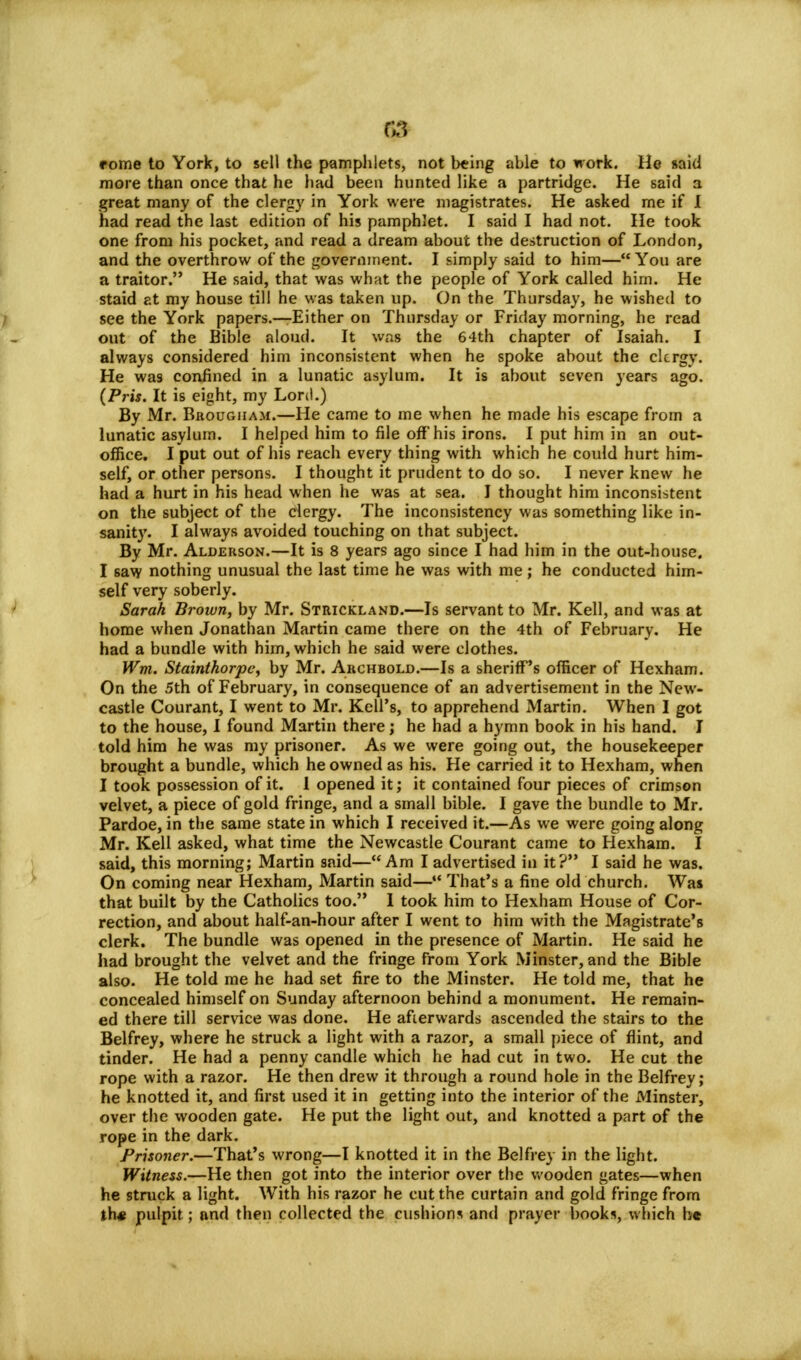 rome to York, to sell the pamphlets, not being able to work. He aaid more than once that he had been hunted like a partridge. He said a great many of the clergy in York were magistrates. He asked me if I had read the last edition of his pamphlet. I said I had not. He took one from his pocket, and read a dream about the destruction of London, and the overthrow of the government. I simply said to him— You are a traitor. He said, that was what the people of York called him. He staid at my house till he was taken up. On the Thursday, he wished to see the York papers.—Either on Thursday or Friday morning, he read out of the Bible aloud. It was the 64th chapter of Isaiah. I always considered him inconsistent when he spoke about the clergy. He was confined in a lunatic asylum. It is about seven years ago. (Pris. It is eight, my Lord.) By Mr. Brougham.—He came to me when he made his escape from a lunatic asylum. I helped him to file off his irons. I put him in an out- office. I put out of his reach every thing with which he could hurt him- self, or other persons. I thought it prudent to do so. I never knew he had a hurt in his head when he was at sea. I thought him inconsistent on the subject of the clergy. The inconsistency was something like in- sanity. I always avoided touching on that subject. By Mr. Alderson.—It is 8 years ago since I had him in the out-house. I 6aw nothing unusual the last time he was with me; he conducted him- self very soberly. Sarah Brown, by Mr. Strickland.—Is servant to Mr. Kell, and was at home when Jonathan Martin came there on the 4th of February. He had a bundle with him, which he said were clothes. Wm. Stainthorpc, by Mr. Archbold.—Is a sheriff's officer of Hexham. On the 5th of February, in consequence of an advertisement in the New- castle Courant, I went to Mr. Kell's, to apprehend Martin. When I got to the house, I found Martin there; he had a hymn book in his hand. I told him he was my prisoner. As we were going out, the housekeeper brought a bundle, which he owned as his. He carried it to Hexham, when I took possession of it. 1 opened it; it contained four pieces of crimson velvet, a piece of gold fringe, and a small bible. I gave the bundle to Mr. Pardoe, in the same state in which I received it.—As we were going along Mr. Kell asked, what time the Newcastle Courant came to Hexham. I said, this morning; Martin said—Am I advertised in it? I said he was. On coming near Hexham, Martin said— That's a fine old church. Was that built by the Catholics too. I took him to Hexham House of Cor- rection, and about half-an-hour after I went to him with the Magistrate's clerk. The bundle was opened in the presence of Martin. He said he had brought the velvet and the fringe from York Minster, and the Bible also. He told me he had set fire to the Minster. He told me, that he concealed himself on Sunday afternoon behind a monument. He remain- ed there till service was done. He afterwards ascended the stairs to the Belfrey, where he struck a light with a razor, a small piece of flint, and tinder. He had a penny candle which he had cut in two. He cut the rope with a razor. He then drew it through a round hole in the Belfrey; he knotted it, and first used it in getting into the interior of the Minster, over the wooden gate. He put the light out, and knotted a part of the rope in the dark. Prisoner.—That's wrong—I knotted it in the Belfrey in the light. Witness.—He then got into the interior over the wooden gates—when he struck a light. With his razor he cut the curtain and gold fringe from th* pulpit; and then collected the cushions and prayer books, which be