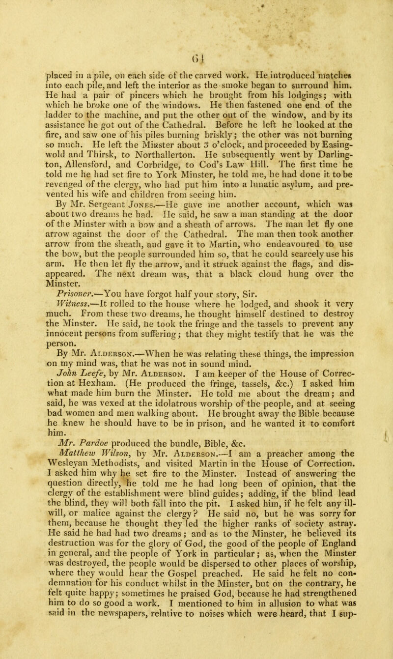 placed in a pile, on each side of the carved work. He introduced matches into each pile, and left the interior as the smoke began to surround him. He had a pair of pincers which he brought from his lodgings; with which he broke one of the windows. He then fastened one end of the ladder to the machine, and put the other out of the window, and by its assistance he got out of the Cathedral. Before he left he looked at the fire, and saw one of his piles burning briskly; the other was not burning so much. He left the Miuster about 5 o'clock, and proceeded by Easing- wold and Thirsk, to Northallerton. He subsequently went by Darling- ton, Allensford, and Corbridge, to Cod's Law Hill. The first time he told me he had set fire to York Minster, he told me, he had done it to be revenged of the clergy, who had put him into a lunatic asylum, and pre- vented his wife and children from seeing him. By Mr, Sergeant Jones.—He gave me another account, which was about two dreams he had. He said, he saw a man standing at the door of the Minster with a bow and a sheath of arrows. The man let fly one arrow against the door of the Cathedral. The man then took another arrow from the sheath, and gave it to Martin, who endeavoured to use the bow, but the people surrounded him so, that he could scarcely use his arm. He then let fly the arrow, and it struck against the flags, and dis- appeared. The next dream was, that a black cloud hung over the Minster. Prisoner.—You have forgot half your story, Sir. Witness.—It rolled to the house where he lodged, and shook it very much. From these two dreams, he thought himself destined to destroy the Minster. He said, he took the fringe and the tassels to prevent any innocent persons from suffering; that they might testify that he was the person. By Mr. Ai.derson.—When he was relating these things, the impression on my mind was, that he was not in sound mind. John Leefe, by Mr. Alderson. I am keeper of the House of Correc- tion at Hexham. (He produced the fringe, tassels, &c.) I asked him what made him burn the Minster. He told me about the dream; and said, he was vexed at the idolatrous worship of the people, and at seeing bad women and men walking about. He brought away the Bibie because he knew he should have to be in prison, and he wanted it to comfort him. Mr. Pardoc produced the bundle, Bible, &c. Matthew Wilson, by Mr. Alderson.—I am a preacher among the Wesleyan Methodists, and visited Martin in the House of Correction. I asked him why he set fire to the Minster. Instead of answering the question directly, he told me he had long been of opinion, that the clergy of the establishment were blind guides; adding, if the blind lead the blind, they will both fall into the pit. I asked him, if he felt any ill- will, or malice against the clergy? He said no, but he was sorry for them, because he thought they led the higher ranks of society astray. He said he had had two dreams; and as to the Minster, he believed its destruction was for the glory of God, the good of the people of England in general, and the people of York in particular; as, when the Minster was destroyed, the people would be dispersed to other places of worship, where they would hear the Gospel preached. He said he felt no con- demnation for his conduct whilst in the Minster, but on the contrary, he felt quite happy; sometimes he praised God, because he had strengthened him to do so good a work. I mentioned to him in allusion to what was said in the newspapers, relative to noises which were heard, that I sup-
