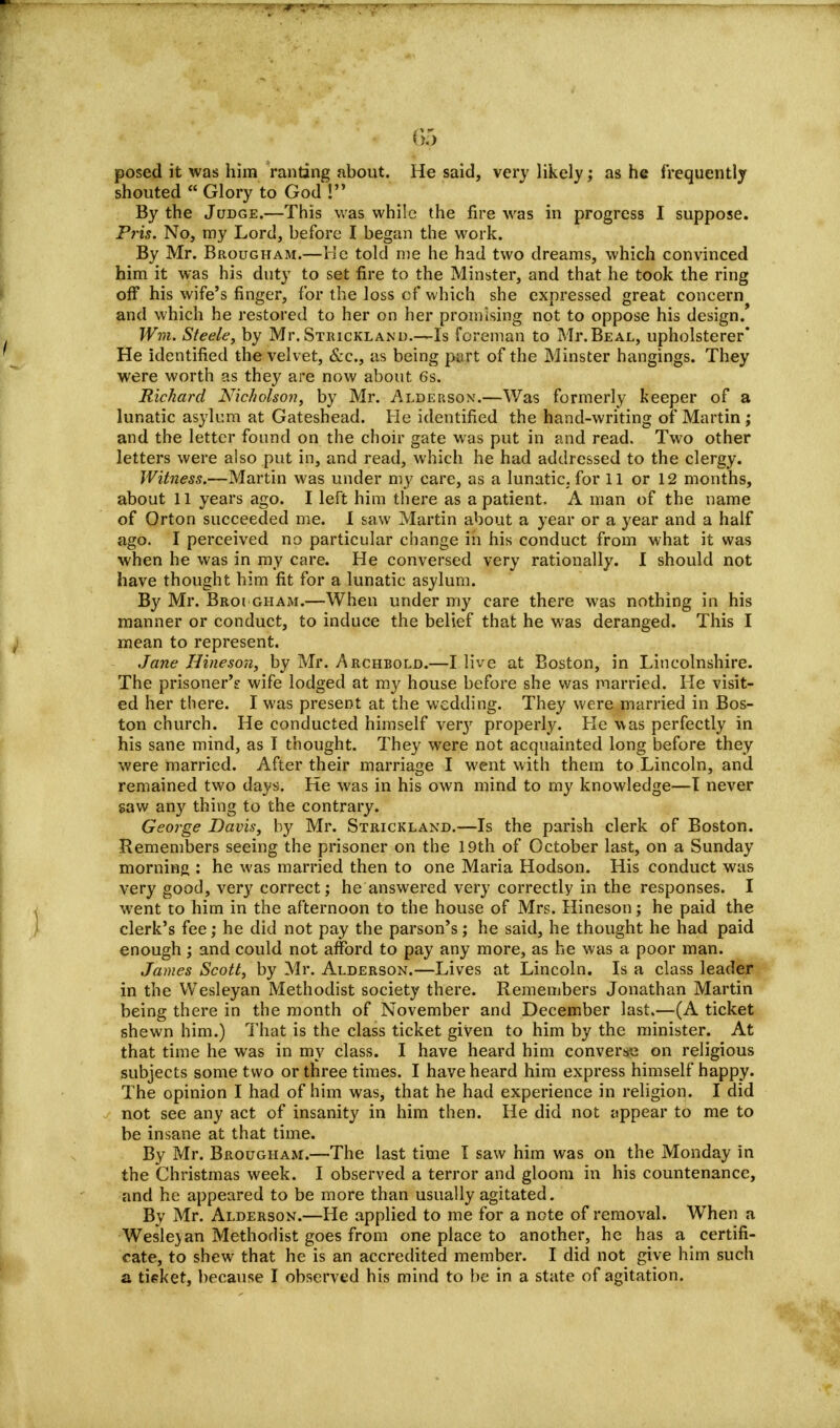 posed it was him ranting about. He said, very likely; as he frequently shouted Glory to God ! By the Judge.—This was while the fire was in progress I suppose. Pris. No, my Lord, before I began the work. By Mr. Brougham.—He told me he had two dreams, which convinced him it was his duty to set fire to the Minster, and that he took the ring off his wife's finger, for the loss of which she expressed great concern and which he restored to her on her promising not to oppose his design. Wm. Steele, by Mr. Strickland.—Is foreman to Mi\Beal, upholsterer He identified the velvet, &c, as being part of the Minster hangings. They were worth as they are now about 6s. Richard Nicholson, by Mr. Alderson.—Was formerly keeper of a lunatic asylum at Gateshead. He identified the hand-writing of Martin ; and the letter found on the choir gate was put in and read. Two other letters were also put in, and read, which he had addressed to the clergy. Witness.—Martin was under my care, as a lunatic, for 11 or 12 months, about 11 years ago. I left him there as a patient. A man of the name of Orton succeeded me. I saw Martin about a year or a year and a half ago. I perceived no particular change in his conduct from what it was when he was in my care. He conversed very rationally. I should not have thought him fit for a lunatic asylum. By Mr. Broi gham.—When under my care there was nothing in his manner or conduct, to induce the belief that he was deranged. This I mean to represent. Jane Hineson, by Mr. Archbold.—I live at Boston, in Lincolnshire. The prisoner's wife lodged at my house before she was married. He visit- ed her there. I was present at the wedding. They were married in Bos- ton church. He conducted himself very properly. He was perfectly in his sane mind, as I thought. They were not acquainted long before they were married. After their marriage I went with them to Lincoln, and remained two days. He was in his own mind to my knowledge—I never saw any thing to the contrary. George Davis, by Mr. Strickland.—Is the parish clerk of Boston. Remembers seeing the prisoner on the 19th of October last, on a Sunday morning : he was married then to one Maria Hodson. His conduct was very good, very correct; he answered very correctly in the responses. I went to him in the afternoon to the house of Mrs. Hineson; he paid the clerk's fee; he did not pay the parson's; he said, he thought he had paid enough ; and could not afford to pay any more, as he was a poor man. James Scott, by Mr. Alderson.—Lives at Lincoln. Is a class leader in the Wesleyan Methodist society there. Remembers Jonathan Martin being there in the month of November and December last.—(A ticket shewn him.) That is the class ticket given to him by the minister. At that time he was in my class. I have heard him converse on religious subjects some two or three times. I have heard him express himself happy. The opinion I had of him was, that he had experience in religion. I did not see any act of insanity in him then. He did not appear to me to be insane at that time. By Mr. Brougham.—The last time I saw him was on the Monday in the Christmas week. I observed a terror and gloom in his countenance, and he appeared to be more than usually agitated. By Mr. Alderson.—He applied to me for a note of removal. When a Wesleyan Methodist goes from one place to another, he has a certifi- cate, to shew that he is an accredited member. I did not give him such a ticket, because I observed his mind to be in a state of agitation.