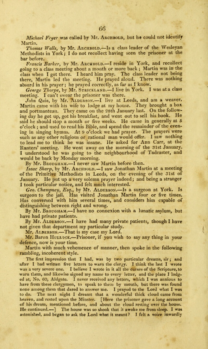 Michael Fryer was called by Mr, Archbold, but he could not identify Martin. Thomas Walls, by Mr. Archbold.—Is a class leader of the Wesleyan Methodists in York; I do not recollect having seen the prisoner at the bar before. Francis Barker, by Mr. Archbold.—I reside in York, and recollect going to a class meeting about a month or more back; Martin was in the class when I got there. I heard him pray. The class leader not being there, Martin led the meeting. He prayed aloud. There was nothing absurd in his prayer; he prayed correctly, as far as I know. George Thorpe, by Mr. Strickland.—I live in York. I was at a clas3 meeting. I can't swear the prisoner was there. John Quia, by Mr. Alderson.—I live at Leeds, and am a weaver. Martin came with his wife to lodge at my house. They brought a box and portmanteau. They came on the 28th January last. On the follow- ing day he got up, got his breakfast, and went out to sell his book. He said he should stop a month or five weeks. He came in generally at 5 o'clock ; and used to read his Bible, and spend the remainder of the even- ing in singing hymns. At 9 o'clock we had prayer. The prayers were such as any other religious or rational man would offer. I saw nothing to lead me to think he was insane. He asked for Ann Carr, at the Kanters' meeting. He went away on the morning of the 31st January. I understood he was going to the neighbourhood of Tadcaster, and would be back by Monday morning. By Mr. Brougham.—I never saw Martin before then. Isaac Sharp, by Mr. Archbold.—I saw Jonathan Martin at a meeting of the Primitive Methodists in Leeds, on the evening of the 31st of January. He put up a very solemn prayer indeed; and being a stranger I took particular notice, and felt much interested. Geo. Champney, Esq., by Mr. Alderson.—Is a 6urgeon at York. Is surgeon to the jail. Has visited Jonathan Martin four or five times. Has conversed with him several times, and considers him capable of distinguishing between right and wrong. By Mr. Brougham.—I have no connexion with a lunatic asylum, but have had private patients. By Mr. Alderson.—I have had many private patients, though I have not given that department my particular study. Mr. Alderson.—That is my case my Lord. Mr. Baron Hullock.—Prisoner, if you wish to say any thing in you? defence, now is your time. Martin with much vehemence of manner, then spoke in the following rambling, incoherent style. The first impression that I had, was by two particular dreams, sir; and after I had written five letters to warn the clergy. I think the last I wrote was a very severe one. I believe I wrote in it all the curses of the Scripture, to warn them, and likewise signed my name to every letter, and the place I lodg- ed at, No. 60, Altlgate. I never received any letters, which I was anxious to have from these clergymen, to speak to them by mouth, but there was found none among them that dared to answer me. I prayed to the Lord what I was to do. The next night I dreamt that a wonderful thick cloud came from heaven, and rested upon the Minster. [Here the prisoner gave a long account of his dream, mentioned before, and about the cloud resting over the house. He continued.—] The house was so shook that it awoke me from sleep. I was astonished, and btgan to ask the Lord what it meant? I felt a voice inwardly