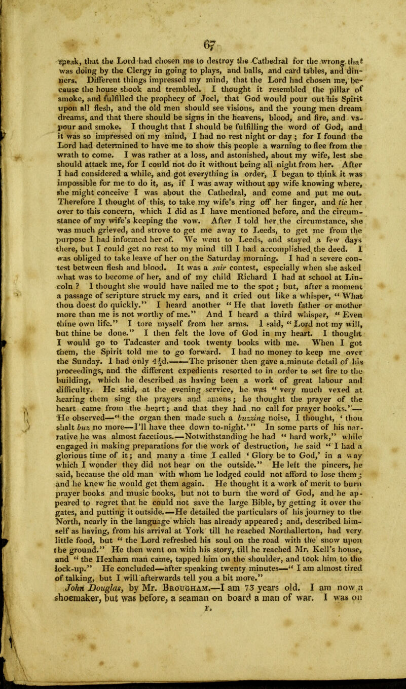 6? speak, Unit the Lord-had chosen me to destroy the Cathedral for the wrong, that was doing by the Clergy in going to plays, and balls, and card tables, and din- ners. Different things impressed my mind, that the Lord had chosen me, be- cause the house shook and trembled. I thought it resembled the pillar of smoke, and fulfilled the prophecy of Joel, that God would pour out liis Spirit upon all flesh, and the old men should see visions, and the young men dream dreams, and that there should be signs in the heavens, blood, and fire, and va- pour and smoke. I thought that I should be fulfilling the word of God, and it was so impressed on my mind, I had no rest night or day ; for I found the Lord had determined to have me to show this people a warning to flee from the wrath to come. I was rather at a loss, and astonished, about my wife, lest she should attack me, for I could not do it without being all night from her. After I had considered a while, and got everything in order, I began to think it was impossible for me to do it, as, if I was away without my wife knowing where, she might conceive I was about the Cathedral, and come and put me out. Therefore I thought of this, to take my wife's ring off her finger, and tie her over to this concern, which I did as I have mentioned before, and the circum- stance of my wife's keeping the vow. After I told her.the circumstance, she was much grieved, and strove to get me away to Leeds, to get me from the purpose I had informed her of. We went to Leeds, and stayed a few days there, but I could get no rest to my mind till I had accomplished,the deed. I was obliged to take leave of her on the Saturday morning. I had a severe con- test between flesh and blood. It was a sair contest, especially when she asked what was to become of her, and of my child Richard I had at school at Lin- coln ? I thought she would have nailed me to the spot; but, after a moment a passage of scripture struck my ears, and it cried out like a whisper, What thou doest do quickly. I heard another He that loveth father or mother more than me is not worthy of me. And I heard a third whisper, Even thine own life. I tore myself from her arms. I said, Lord not my will, but thine be done. I then felt the love of God in my heart. I thought I would go to Tadcaster and took twenty books with me. When I got them, the Spirit told me to go forward. I had no money to keep me over the Sunday. I had only 4^d. . The prisoner then gave a.minute detail of his proceedings, and the different expedients resorted to in order t© set fire to the building, which he described as having been a work of great labour and difficulty. He said, at the evening service, he was very much vexed at hearing them sing the prayers and amens; he thought the prayer of the heart came from the -heart; and that they had no call for prayer books.*'— He observed— the organ then made such a buzzing noise, I thought, ' thou shalt buz no more—I'll have thee down to-night.' In some parts of his nar- rative he was almost facetious.—Notwithstanding he had hard work, while engaged in making preparations for the work of destruction, he said I had a glorious time of it; and many a time I called ' Glory be to God,' in a v\ ay which I wonder they did not hear on the outside. He left the pincers, he said, because the old man with whom he lodged could not afford to lose them i and he knew he would get them again. He thought it a work of merit to burn prayer books and music books, but not to burn the word of God, and he ap- peared to regret that he could not save the large Bible, by getting it over the gates, and putting it outside.—He detailed the particulars of his journey to the North, nearly in the language which has already appeared; and, described him- self as having, from his arrival at York till he reached Northallerton, had very little food, but the Lord refreshed his soul on the road with the snow upon the ground. He then went on with his story, till he reached Mr. Kell's house, and the Hexham man came, tapped him on the shoulder, and took him to the lock-up. He concluded—after speaking twenty minutes— I am almost tired of talking, but I will afterwards tell you a bit more. John JDouglas, by Mr. Brougham.—I am 13 years old. I am now a shoemaker, but was before, a seaman on board a man of war. I was on F.