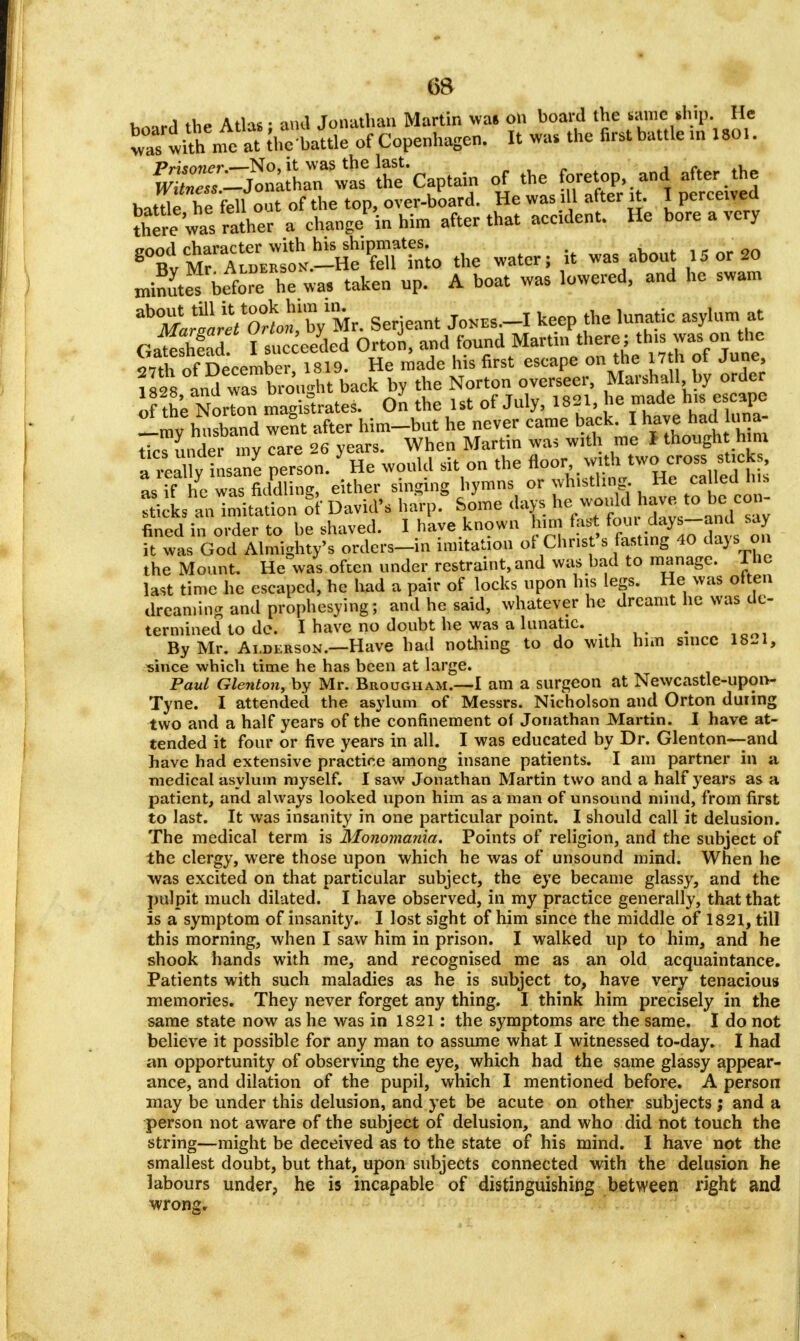 board the Atlas; and Jonathan Martin was on board the canics .hip. He was tith me at thebattle of Copenhagen. It was the first battle in 1801. ^^^^W^ of the foretoP,and after.the batde^ he fellout ofthetop,over-board. He was ill after it. I perceived there was rather a change in him after that accident. He bore a very ^vK^K^Sltto the water; it was about 15 or 20 rnin^te^ before he was taken up. A boat was lowered, and he swam trSSjm Serjeant Jones.-I keep the lunatic asylum at Gateshead I succeeded OrtoJ, and found Martin there; this was on the 27th ofDecember, 1819. He made his first escape on the 17 h of June Vsts and wTbrought back by the Norton overseer, Marshall by order of the NorTon magistrates. On the 1st of July, 1821, he made his escape Imy hnsband went after him-but he never came back. I have haduna- tiwunder my care 26 years. When Martin was with me I though him fi4 uy insane person. * He would sit on the ^^o^fm ^, as if he was fiddling, either singing hymns or whistling He called ms icL anlnutation & David's harp.* Some days he would have to be^on- fined in order to be shaved. I have known him fast foui days—and say ft wl God Almighty's orders-in imitation of Christ's fasting 40 days on the Mount. He was often under restraint, and was bad to manage, lnc last time he escaped, he had a pair of locks upon his legs. He was often dreaming and prophesying; and he said, whatever he dreamt he was de- termined to de. I have no doubt he was a lunatic. ; By Mr. Ai.derson.—Have had nothing to do with him since 18-1, since which time he has been at large. Paul Glenton, by Mr. Brougham.—I am a surgeon at Newcastle-upon- Tyne. I attended the asylum of Messrs. Nicholson and Orton during two and a half years of the confinement of Jonathan Martin. I have at- tended it four or five years in all. I was educated by Dr. Glenton—and have had extensive practice among insane patients. I am partner in a medical asylum myself. I saw Jonathan Martin two and a half years as a patient, and always looked upon him as a man of unsound mind, from first to last. It was insanity in one particular point. I should call it delusion. The medical term is Monomania. Points of religion, and the subject of the clergy, were those upon which he was of unsound mind. When he -was excited on that particular subject, the eye became glassy, and the pulpit much dilated. I have observed, in my practice generally, that that is a symptom of insanity. I lost sight of him since the middle of 1821, till this morning, when I saw him in prison. I walked up to him, and he shook hands with me, and recognised me as an old acquaintance. Patients with such maladies as he is subject to, have very tenacious memories. They never forget any thing. I think him precisely in the same state now as he was in 1821: the symptoms are the same. I do not believe it possible for any man to assume what I witnessed to-day. I had an opportunity of observing the eye, which had the same glassy appear- ance, and dilation of the pupil, which I mentioned before. A person may be under this delusion, and yet be acute on other subjects ; and a person not aware of the subject of delusion, and who did not touch the string—might be deceived as to the state of his mind. I have not the smallest doubt, but that, upon subjects connected with the delusion he labours under, he is incapable of distinguishing between right and wrom