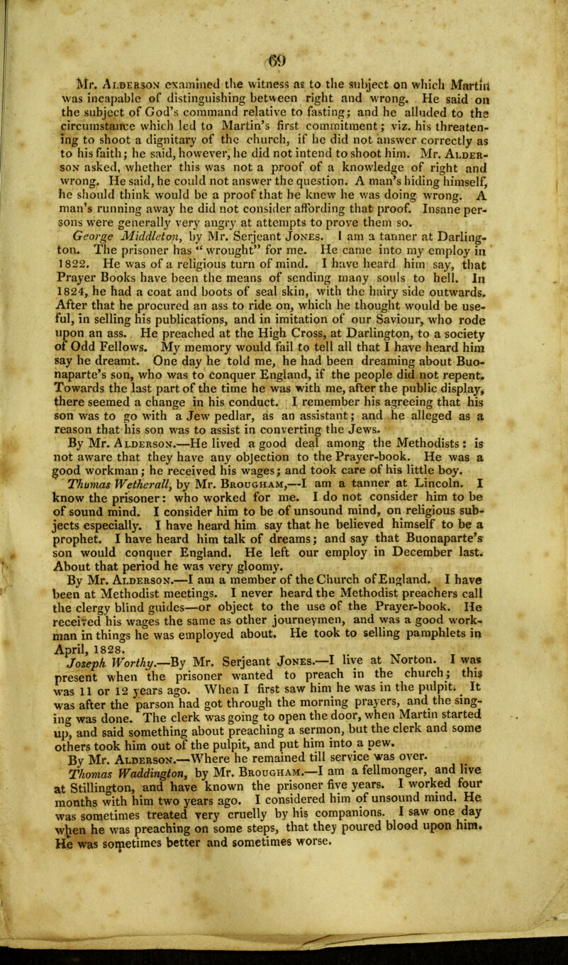 Mr. Alderson examined the witness as to the subject on which Martin was incapable of distinguishing between right and wrong. He said on the subject of God's command relative to fasting; and he alluded to the circumstance which led to Martin's first commitment; viz. his threaten- ing to shoot a dignitary of the church, if he did not answer correctly as to his faith; he said, however, he did not intend to shoot him. Mr. Alder- son asked, whether this was not a proof of a knowledge of right and wrong. He said, he could not answer the question. A man's hiding himself, he should think would be a proof that he knew he was doing wrong. A man's running away he did not consider affording that proof. Insane per- sons were generally very angry at attempts to prove them so. George Middleton, by Mr. Serjeant Jones. I am a tanner at Darling- ton. The prisoner has  wrought for me. He came into my employ in 1822. He was of a religious turn of mind. I have heard him say, that Prayer Books have been the means of sending many souls to hell. In 1824, he had a coat and boots of seal skin, with the hairy side outwards. After that he procured an ass to ride on, which he thought would be use- ful, in selling his publications, and in imitation of our Saviour, who rode upon an ass. He preached at the High Cross, at Darlington, to a society of Odd Fellows. My memory would fail to tell all that I have heard him say he dreamt. One day he told me, he had been dreaming about Buo- naparte's son, who was to conquer England, if the people did not repent. Towards the last part of the time he was with me, after the public display, there seemed a change in his conduct. I remember his agreeing that his son was to go with a Jew pedlar, as an assistant; and he alleged as a reason that his son was to assist in converting the Jews. By Mr. Alderson.—He lived a good deal among the Methodists : is not aware that they have any objection to the Prayer-book. He was a good workman; he received his wages; and took care of his little boy. Thumas Wetherall, by Mr. Brougham,—I am a tanner at Lincoln. I know the prisoner: who worked for me. I do not consider him to be of sound mind. I consider him to be of unsound mind, on religious sub- jects especially. I have heard him say that he believed himself to be a prophet. I have heard him talk of dreams; and say that Buonaparte's son would conquer England. He left our employ in December last. About that period he was very gloomy. By Mr. Alderson.—I am a member of the Church of England. I have been at Methodist meetings. I never heard the Methodist preachers call the clergy blind guides—or object to the use of the Prayer-book. He received his wages the same as other journeymen, and was a good work- man in things he was employed about. He took to selling pamphlets in April, 1828. Joseph Wortkt/.—By Mr. Serjeant Jones.—I live at Norton. I was present when the prisoner wanted to preach in the church; this was 11 or 12 years ago. When I first saw him he was in the pulpit; . It was after the parson had got through the morning prayers, and the sing- ing was done. The clerk was going to open the door, when Martin started up, and said something about preaching a sermon, but the clerk and some others took him out of the pulpit, and put him into a pew. By Mr. Alderson.—Where he remained till service was over. Thomas Waddington, by Mr. Brougham.—I am afellmonger, andlive at Stillington, and have known the prisoner five years. I worked four months with him two years ago. I considered him of unsound mind. He was sometimes treated very cruelly by his companions. I saw one day wfcen he was preaching on some steps, that they poured blood upon him. He was sometimes better and sometimes worse.