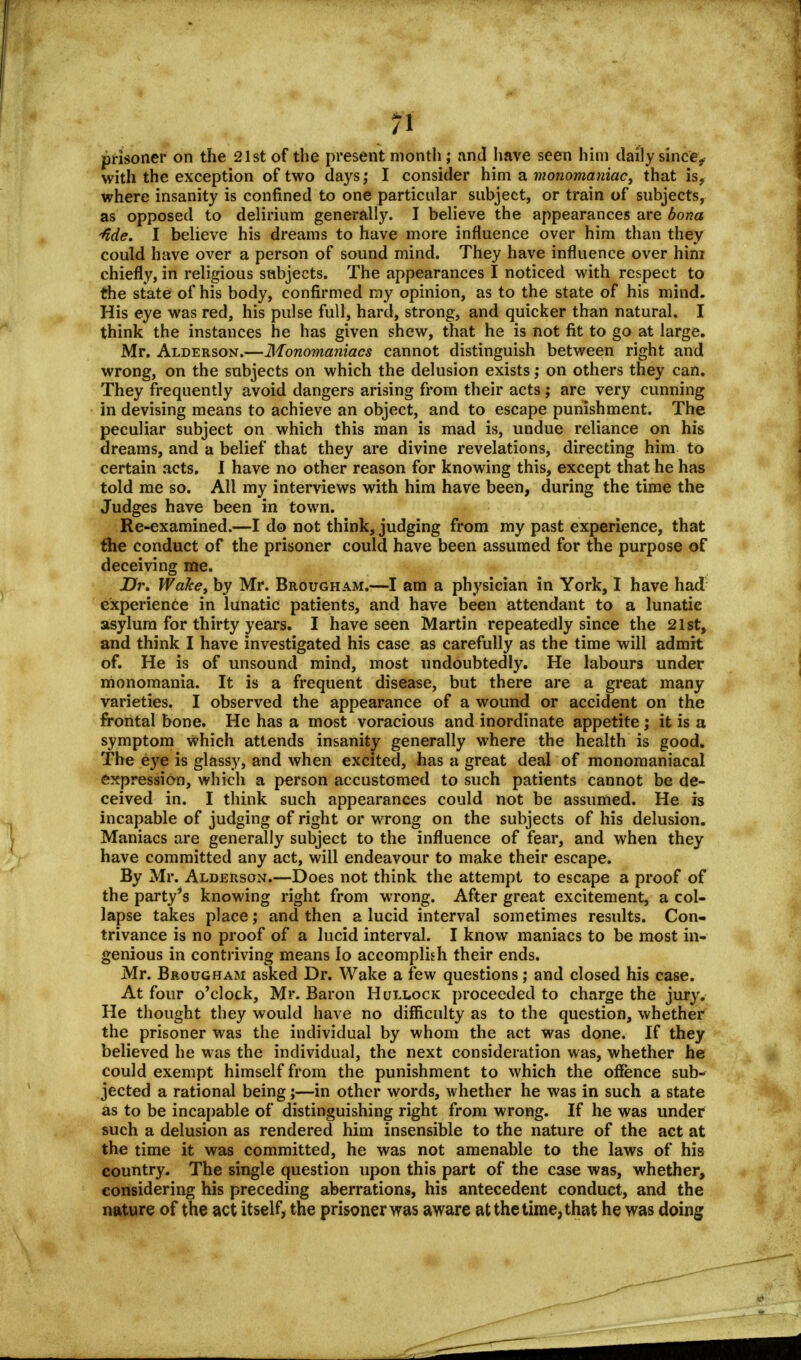 prisoner on the 21st of the present month; and have seen him daily since, with the exception of two days; I consider him a monomaniac, that is, where insanity is confined to one particular subject, or train of subjects, as opposed to delirium generally. I believe the appearances are bona -fide. I believe his dreams to have more influence over him than they could have over a person of sound mind. They have influence over him chiefly, in religious subjects. The appearances I noticed with respect to the state of his body, confirmed my opinion, as to the state of his mind. His eye was red, his pulse full, hard, strong, and quicker than natural. I think the instances he has given shew, that he is not fit to go at large. Mr. Alderson.—Monomaniacs cannot distinguish between right and wrong, on the subjects on which the delusion exists,• on others they can. They frequently avoid dangers arising from their acts; are very cunning in devising means to achieve an object, and to escape punishment. The peculiar subject on which this man is mad is, undue reliance on his dreams, and a belief that they are divine revelations, directing him to certain acts. I have no other reason for knowing this, except that he has told me so. All my interviews with him have been, during the time the Judges have been in town. Re-examined.—I do not think, judging from my past experience, that the conduct of the prisoner could have been assumed for the purpose of deceiving me. Dr. Wake, by Mr. Brougham.—I am a physician in York, I have had experience in lunatic patients, and have been attendant to a lunatic asylum for thirty years. I have seen Martin repeatedly since the 21st, and think I have investigated his case as carefully as the time will admit of. He is of unsound mind, most undoubtedly. He labours under monomania. It is a frequent disease, but there are a great many varieties. I observed the appearance of a wound or accident on the frontal bone. He has a most voracious and inordinate appetite ; it is a symptom which attends insanity generally where the health is good. The eye is glassy, and when excited, has a great deal of monomaniacal expression, which a person accustomed to such patients cannot be de- ceived in. I think such appearances could not be assumed. He is incapable of judging of right or wrong on the subjects of his delusion. Maniacs are generally subject to the influence of fear, and when they have committed any act, will endeavour to make their escape. By Mr. Alderson.—Does not think the attempt to escape a proof of the party's knowing right from wrong. After great excitement, a col- lapse takes place; and then a lucid interval sometimes results. Con- trivance is no proof of a lucid interval. I know maniacs to be most in- genious in contriving means Io accomplish their ends. Mr. Brougham asked Dr. Wake a few questions; and closed his case. At four o'clock, Mr. Baron Hullock proceeded to charge the jury. He thought they would have no difficulty as to the question, whether the prisoner was the individual by whom the act was done. If they believed he was the individual, the next consideration was, whether he could exempt himself from the punishment to which the offence sub- jected a rational being;—in other words, whether he was in such a state as to be incapable of distinguishing right from wrong. If he was under such a delusion as rendered him insensible to the nature of the act at the time it was committed, he was not amenable to the laws of his country. The single question upon this part of the C3se was, whether, considering his preceding aberrations, his antecedent conduct, and the nature of the act itself, the prisoner was aware at the time, that he was doing