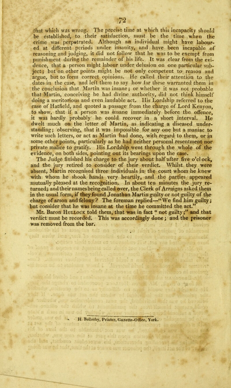 7-2 that which was wrong. The precise time at which this incapacity should be established, to their satisfaction, must be the time when the crime was perpetrated. Although an individual might have labour- ed at different periods under insanity, and have been incapable of reasoning and judging, it did not follow that he was to be exempt from punishment during the remainder of his life. It was clear from the evi- dence, that a person might labour under delusion on one particular sub- ject ; but on other points might be not only competent to reason and argue, but to form correct opinions. He called their attention to the dates in the case, and left them to say how far these warranted them in the conclusion that Martin was insane; or whether it was not probable that Martin, conceiving he had divine authority, did not think himself doing a meritorious and even laudable act. His Lordship referred to the case of Hatfield, and quoted a passage from the charge of Lord Kenyon, to show, that if a person was insane immediately before the offence, it was hardly probably he could recover in a short interval. He dwelt much on the letter of Martin, as indicating a diseased under- standing; observing, that it was impossible for any one but a maniac to write such letters, or act as Martin had done, with regard to them, or in some other points, particularly as he had neither personal resentment nor private malice to gratify. His Lordship went through the whole of the evidence, on both sides, pointing out its bearings upon the case. The Judge finished his charge to the jury about half after five o'clock, and the jury retired to consider of their verdict. Whilst they were absent, Martin recognised three individuals in the court whom he knew with whom he shook hands very heartily, and the parties appeared mutually pleased at the recognition. In about ten minutes the jury re- turned; and their names being called over, the Clerk of Arraigns asked them in the usual form, if they found Jonathan Martin guilty or not guilty of the charge of arson and felony ? The foreman replied— We find him guilty; but consider that he was insane at the time he committed the act. Mr. Baron Hullock told them, that was in fact not guilty; and that verdict must be recorded. This was accordingly done; and the prisoner was removed from the bar. H. Bellerby, Printer, Gazette-Office, Yoriu