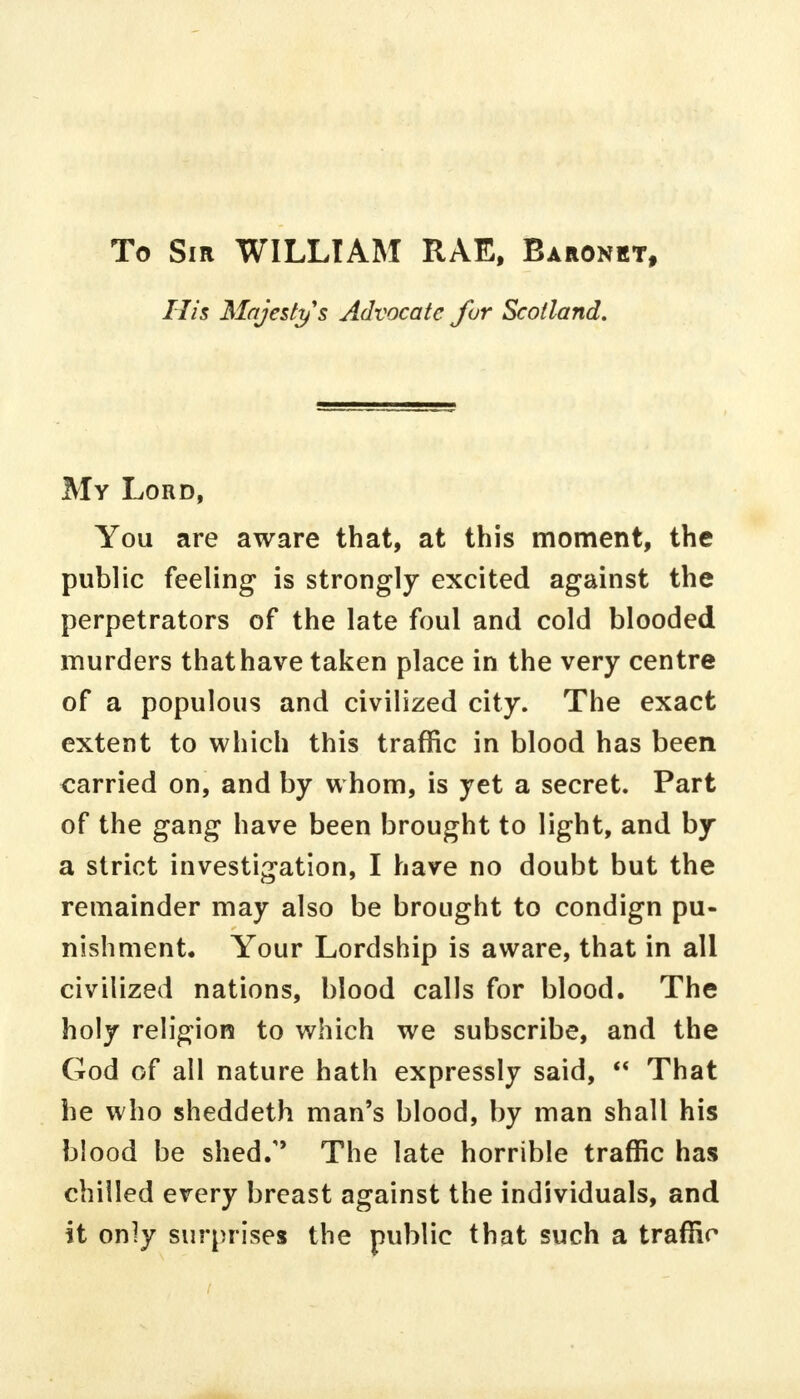 To Sir WILLIAM RAE, Baronet, His Majesty s Advocate fur Scotland. My Lord, You are aware that, at this moment, the public feeling is strongly excited against the perpetrators of the late foul and cold blooded murders that have taken place in the very centre of a populous and civilized city. The exact extent to which this traffic in blood has been carried on, and by whom, is yet a secret. Part of the gang have been brought to light, and by a strict investigation, I have no doubt but the remainder may also be brought to condign pu- nishment. Your Lordship is aware, that in all civilized nations, blood calls for blood. The holy religion to which we subscribe, and the God of all nature hath expressly said,  That he who sheddeth man's blood, by man shall his blood be shed/' The late horrible traffic has chilled every breast against the individuals, and it only surprises the public that such a traffic