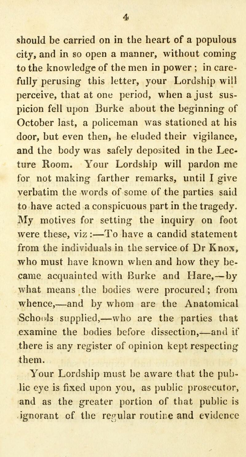 should be carried on in the heart of a populous city, and in so open a manner, without coming to the knowledge of the men in power ; in care- fully perusing this letter, your Lordship will perceive, that at one period, when a just sus- picion fell upon Burke about the beginning of October last, a policeman was stationed at his door, but even then, he eluded their vigilance, and the body was safely deposited in the Lec- ture Room. Your Lordship will pardon me for not making farther remarks, until I give verbatim the words of some of the parties said to have acted a conspicuous part in the tragedy. My motives for setting the inquiry on foot were these, viz:—To have a candid statement from the individuals in the service of Dr Knox, who must have known when and how they be- came acquainted with Burke and Hare,—by what means the bodies were procured; from whence,—and by whom are the Anatomical Schools supplied,—-who are the parties that examine the bodies before dissection,—and if there is any register of opinion kept respecting them. Your Lordship must be aware that the pub- lic eye is fixed upon you, as public prosecutor, and as the greater portion of that public is ignorant of the regular routine and evidence