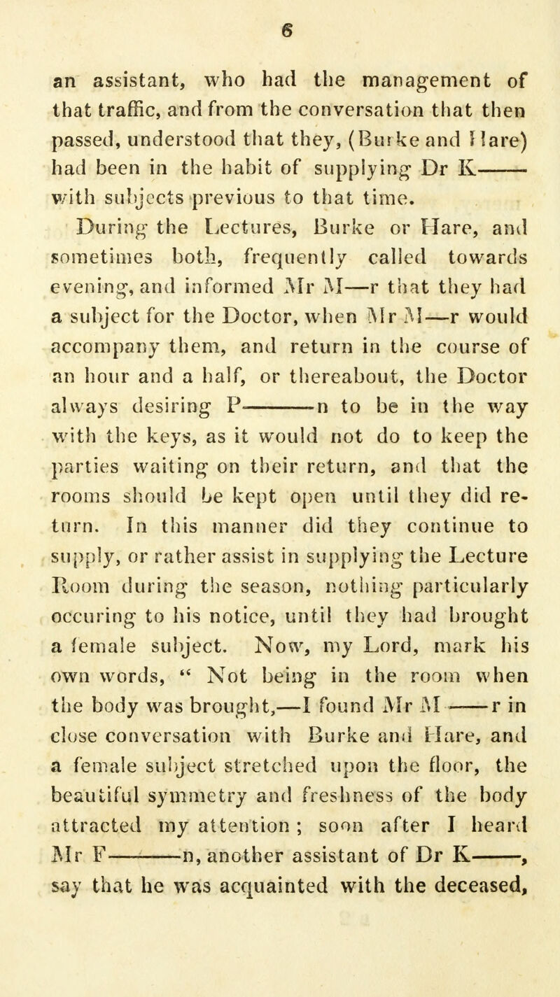 an assistant, who had the management of that traffic, and from the conversation that then passed, understood that they, (Binkeand JI are) had been in the habit of supplying' Dr K with subjects previous to that time. During the Lectures, Burke or Hare, and sometimes both, frequently called towards evening, and informed Mr AI—r that they had a subject for the Doctor, when Mr M—r would accompany them, and return in the course of an hour and a half, or thereabout, the Doctor always desiring P n to be in the way with the keys, as it would not do to keep the parties waiting on their return, and that the rooms should be kept open until they did re- turn. In this manner did they continue to supply, or rather assist in supplying the Lecture Room during the season, nothing particularly occuring to his notice, until they had brought a female subject. Now, my Lord, mark his own words,  Not being in the room when the body was brought,—I found Mr M r in close conversation with Burke and Hare, and a female subject stretched upon the floor, the beautiful symmetry and freshness of the body attracted my attention; soon after I heard Mr F— n, another assistant of Dr K , say that he was acquainted with the deceased,