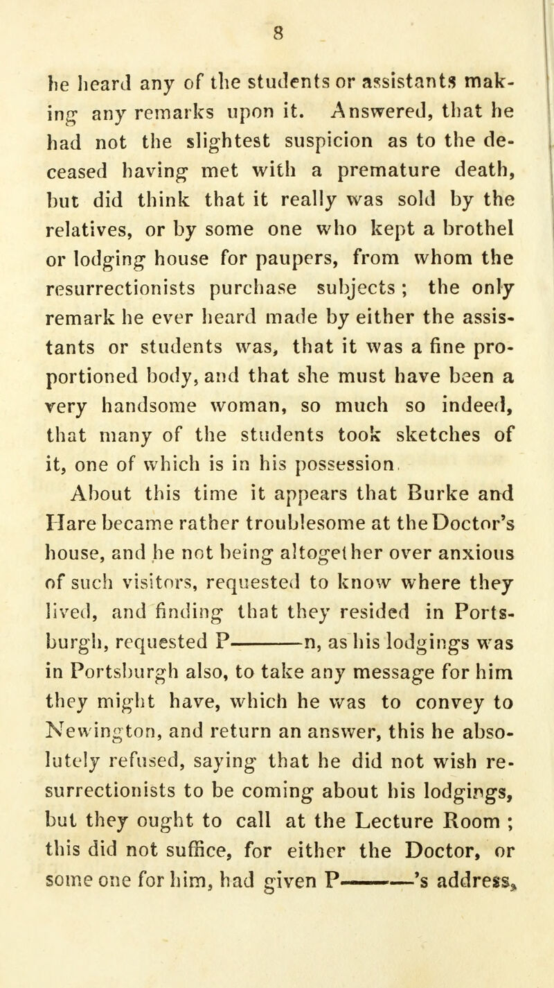 he heard any of the students or assistants mak- ing any remarks upon it. Answered, that he had not the slightest suspicion as to the de- ceased having met with a premature death, hut did think that it really was sold by the relatives, or by some one who kept a brothel or lodging house for paupers, from whom the resurrectionists purchase subjects; the only remark he ever heard made by either the assis- tants or students was, that it was a fine pro- portioned body, and that she must have been a very handsome woman, so much so indeed, that many of the students took sketches of it, one of which is in his possession. About this time it appears that Burke and Hare became rather troublesome at the Doctor's house, and he not being altogether over anxious of such visitors, requested to know where they lived, and finding that they resided in Ports- burgh, requested P n, as his lodgings was in Portsburgh also, to take any message for him they might have, which he was to convey to Newington, and return an answer, this he abso- lutely refused, saying that he did not wish re- surrectionists to be coming about his lodgings, but they ought to call at the Lecture Room ; this did not suffice, for either the Doctor, or someone for him, had given P ■ —'s address*