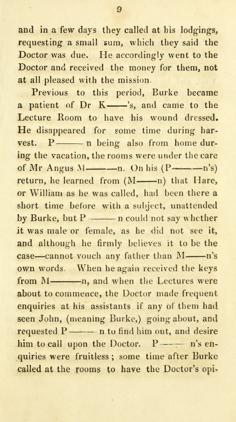 and in a few days they called at bis lodgings, requesting a small sum, which they said the Doctor was due. He accordingly went to the Doctor and received the money for them, not at all pleased with the mission. Previous to this period, Burke became a patient of Dr K—'s, and came to the Lecture Room to have his wound dressed. He disappeared for some time during har- vest. P n being also from home dur- ing the vacation, the rooms were under the care of Mr Angus M -n. On his (P« n's) return, he learned from (M n) that Hare, or William as he was called, had been there a short time before with a subject, unattended by Burke, but P n could not say whether it was male or female, as he did not see it, and although he firmly believes it to be the case—cannot vouch any father than M n's own words. When he again received the keys from M n, and when the Lectures were about to commence, the Doctor made frequent enquiries at his assistants if any of them had seen John, (meaning Burke,) going about, and requested P n to find him out, and desire him to call upon the Doctor. P — n's en- quiries were fruitless ; some time after Burke called at the rooms to have the Doctor's opi- i