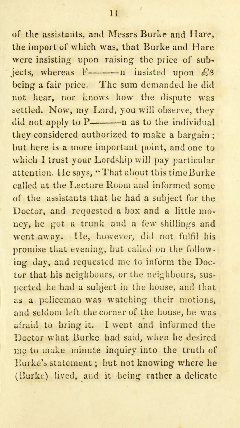 of the assistants, and Messrs Burke and Hare, the import of which was, that Burke and Hare were insisting upon raising- the price of sub- jects, whereas F- n insisted upon £8 being a fair price. The sum demanded he did not hear, nor knows how the dispute was settled. Now, my Lord, you will observe, they did not apply to P n as to the individual they considered authorized to make a bargain ; but here is a more important point, and one to which I trust your Lordship will pay particular attention. He savs, That about this time Burke called at the Lecture Room and informed some of the assistants that he had a subject for the Doctor, and requested a box and a little mo- ney, he got a trunk and a few shillings and went away. He, however, did not fulfil his promise that evening, but called on the follow- ing day, and requested me to inform the Doc- tor that his neighbours, or the neighbours, sus- pected he had a subject in the house, and that as a policeman was watching tiieir motions, and seldom left the corner of the house, he was afraid to bring it. I went and informed the Doctor what Burke had said, when he desired me to make minute inquiry into the truth of Burke's statement; but not knowing where he (Burke) lived, ar.d it being rather a delicate