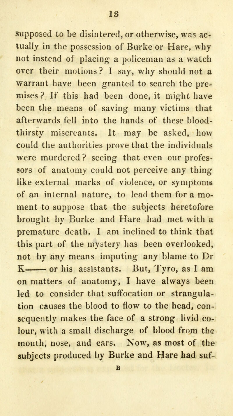 supposed to be disintered, or otherwise, was ac- tually in the possession of Burke or Hare, why not instead of placing a policeman as a watch over their motions? I say, why should not a warrant have been granted to search the pre- mises ? If this had been done, it might have been the means of saving many victims that afterwards fell into the hands of these blood- thirsty miscreants. It may be asked, how could the authorities prove that the individuals were murdered ? seeing that even our profes- sors of anatomy could not perceive any thing like external marks of violence, or symptoms of an internal nature, to lead them for a mo- ment to suppose that the subjects heretofore brought by Burke and Hare had met with a premature death. I am inclined to think that this part of the mystery has been overlooked, not by any means imputing any blame to Dr K or his assistants. But, Tyro, as I am on matters of anatomy, I have always been led to consider that suffocation or strangula- tion causes the blood to flow to the head, con- sequerdly makes the face of a strong livid co- lour, with a small discharge of blood from the mouth, nose, and ears. Now, as most of the subjects produced by Burke and Hare had suf- B