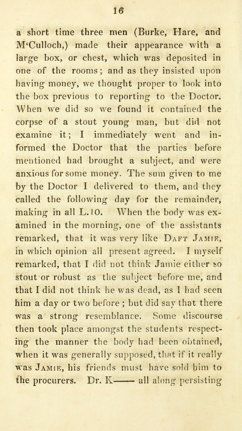 a short time three men (Burke, Hare, and M'Culloch,) made their appearance with a large box, or chest, which was deposited in one of the rooms; and as they insisted upon having money, we thought proper to look into the box previous to reporting to the Doctor. When we did so we found it contained the corpse of a stout young man, but did not examine it; I immediately went and in- formed the Doctor that the parties before mentioned had brought a subject, and were anxious for some money. The sum given to me by the Doctor I delivered to them, and they called the following day for the remainder, making in all L. 10. When the body was ex- amined in the morning, one of the assistants remarked, that it was very like Daft Jamie, in which opinion all present agreed. I myself remarked, that I did not think Jamie either sso stout or robust as the subject before me, and that I did not think he was dead, as I had seen him a day or two before ; but did say that there was a strong resemblance. Some discourse then took place amongst the students respect- ing the manner the body had been obtained, when it was generally supposed, that if it really was Jamie, his friends must have sold him to the procurers. Dr. K all along persisting