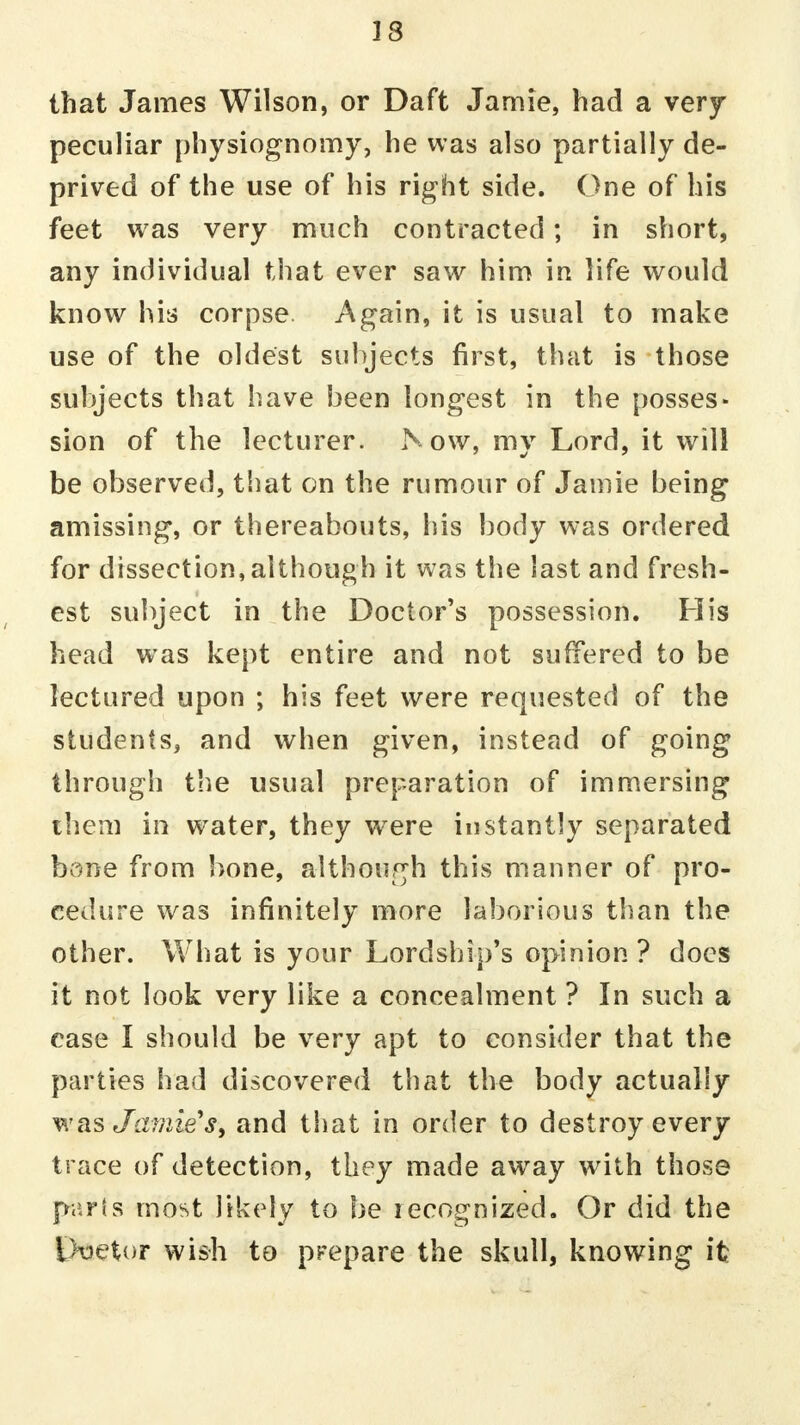 13 that James Wilson, or Daft Jamie, had a very peculiar physiognomy, he was also partially de- prived of the use of his right side. One of his feet was very much contracted; in short, any individual that ever saw him in life would know his corpse. Again, it is usual to make use of the oldest subjects first, that is those subjects that have been longest in the posses- sion of the lecturer. Now, my Lord, it will be observed, that on the rumour of Jamie being amissing, or thereabouts, his body was ordered for dissection,although it was the last and fresh- est subject in the Doctor's possession. His head was kept entire and not suffered to be lectured upon ; his feet were requested of the students, and when given, instead of going through the usual preparation of immersing them in water, they were instantly separated bone from bone, although this manner of pro- cedure was infinitely more laborious than the other. What is your Lordship's opinion ? does it not look very like a concealment ? In such a case I should be very apt to consider that the parties had discovered that the body actually was Jamie's, and that in order to destroy every trace of detection, they made away with those parts most likely to be recognized. Or did the Etaetor wish to prepare the skull, knowing it