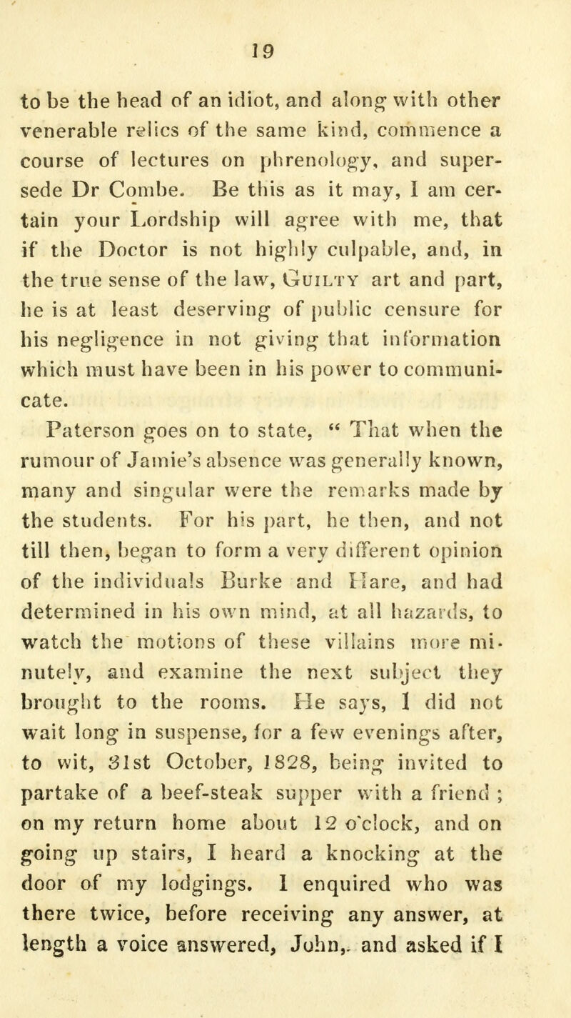 to be the head of an idiot, and along with other venerable relics of the same kind, commence a course of lectures on phrenology, and super- sede Dr Combe. Be this as it may, I am cer- tain your Lordship will agree with me, that if the Doctor is not highly culpable, and, in the true sense of the law, Guilty art and part, he is at least deserving of public censure for his negligence in not giving that information which must have been in his power to communi- cate. Paterson goes on to state.  That when the rumour of Jamie's absence was generally known, many and singular were the remarks made by the students. For his part, he then, and not till then, began to form a very different opinion of the individuals Burke and Hare, and had determined in his own mind, at all hazards, to watch the motions of these villains more mi- nutely, and examine the next subject they brought to the rooms. He says, 1 did not wait long in suspense, for a few evenings after, to wit, 31st October, 1828, being invited to partake of a beef-steak supper with a friend ; on my return home about 12 o'clock, and on going up stairs, I heard a knocking at the door of my lodgings. 1 enquired who was there twice, before receiving any answer, at length a voice answered, John,, and asked if I