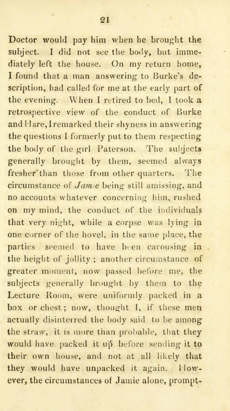 Doctor would pay him when he brought the subject. I did not see the body, but imme- diately left the house. On my return home, I found that a man answering to Burke's de- scription, had called for me at the early part of the evening. When I retired to bed, I took a retrospective view of the conduct of Burke and Hare, I remarked their shyness in answering the questions I formerly put to them respecting the body of the girl Paterson. The subjects generally brought bj them, seemed always fresherthan those from other quarters. The circumstance of Jamie being still amissing, and no accounts whatever concerning him, rushed on mv mind, the conduct of the individuals that very night, while a corpse was lying in one corner of the hovel, in the same place, the parties seemed to have been carousing in the height of jollity ; another circumstance of greater moment, now passed before me, the subjects generally brought by them to the Lecture Room, were uniformly packed in a box or chest; now, thought I, if these men actually disinterred the body said to be among the straw, it is more than probable, that they would have packed it uj5 before sending it to their own house, and not at all likely that they would have unpacked it again, i low- ever, the circumstances of Jamie alone, prompt-