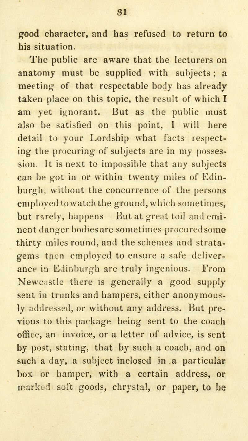 s 31 good character, and has refused to return to his situation. The public are aware that the lecturers on anatomy must be supplied with subjects ; a meeting of that respectable body has already taken place on this topic, the result of which I am yet ignorant. But as the public must also be satisfied on this point, 1 will here detail to your Lordship what facts respect- ing the procuring of subjects are in my posses- sion. It is next to impossible that any subjects can be got in or within twenty miles of Edin- burgh, without the concurrence of the persons employed to watch the ground, which sometimes, but rarely, happens But at great toil and emi- nent danger bodies are sometimes procured some thirty miles round, and the schemes and strata- gems then employed to ensure a safe deliver- ance in Edinburgh are truly ingenious. From Newcastle there is generally a good supply sent in trunks and hampers, either anonymous- ly addressed, or without any address. But pre- vious to this package being sent to the coach office, an invoice, or a letter of advice, is sent by post, stating, that by such a coach, and on such a day, a subject inclosed in a particular box or hamper, with a certain address, or marked soft goods, chrystal, or paper, to be