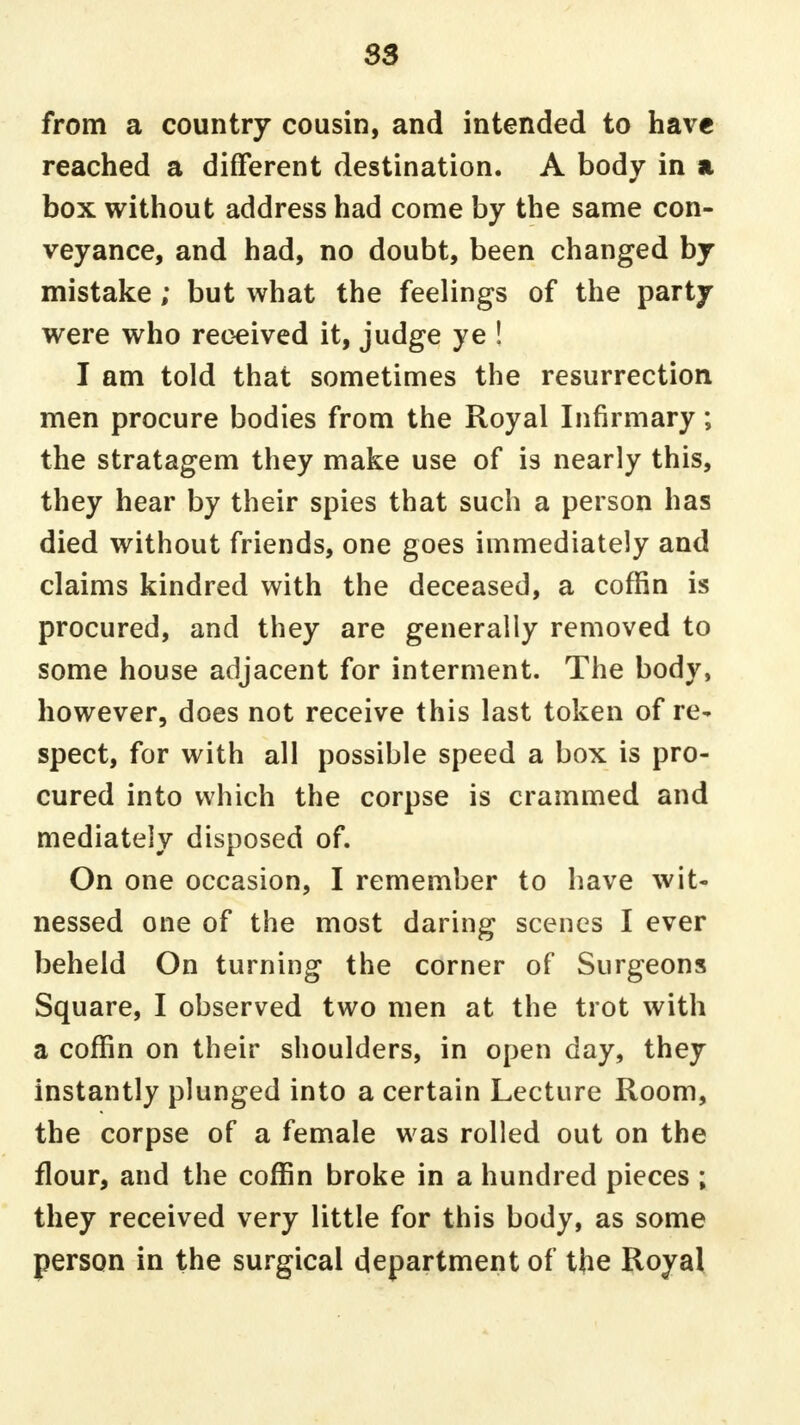 from a country cousin, and intended to have reached a different destination. A body in a box without address had come by the same con- veyance, and had, no doubt, been changed by mistake; but what the feelings of the party were who received it, judge ye ! I am told that sometimes the resurrection men procure bodies from the Royal Infirmary; the stratagem they make use of is nearly this, they hear by their spies that such a person has died without friends, one goes immediately and claims kindred with the deceased, a coffin is procured, and they are generally removed to some house adjacent for interment. The body, however, does not receive this last token of re- spect, for with all possible speed a box is pro- cured into which the corpse is crammed and mediately disposed of. On one occasion, I remember to have wit- nessed one of the most daring scenes I ever beheld On turning the corner of Surgeons Square, I observed two men at the trot with a coffin on their shoulders, in open day, they instantly plunged into a certain Lecture Room, the corpse of a female was rolled out on the flour, and the coffin broke in a hundred pieces ; they received very little for this body, as some person in the surgical department of the Royal