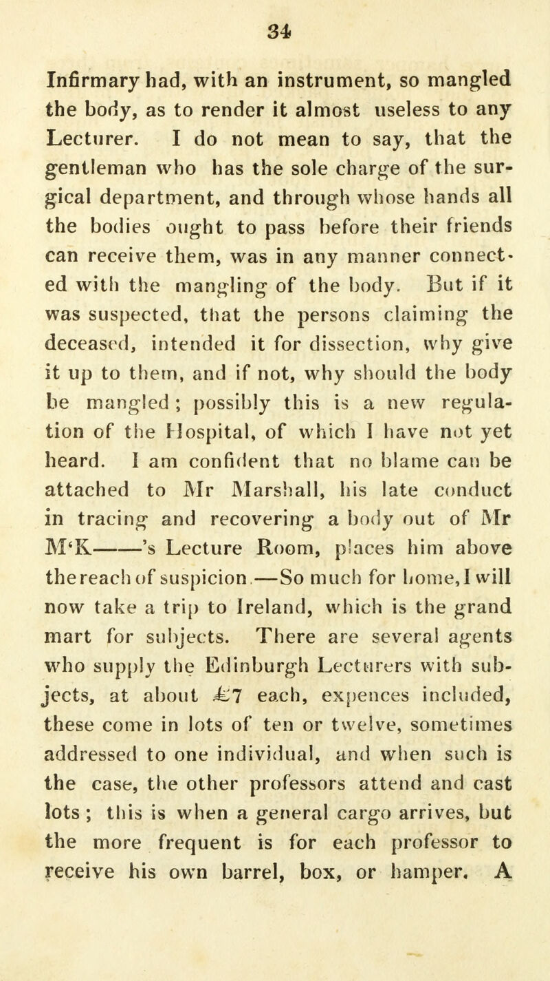 Infirmary had, with an instrument, so mangled the body, as to render it almost useless to any Lecturer. I do not mean to say, that the gentleman who has the sole charge of the sur- gical department, and through whose hands all the bodies ought to pass before their friends can receive them, was in any manner connect- ed with the mangling of the body. But if it was suspected, that the persons claiming the deceased, intended it for dissection, why give it up to them, and if not, why should the body be mangled ; possibly this is a new regula- tion of the Hospital, of which I have not yet heard. I am confident that no blame can be attached to Mr Marshall, his late conduct in tracing and recovering a body out of Mr M'K 's Lecture Room, places him above the reach of suspicion—So much for home, 1 will now take a trip to Ireland, which is the grand mart for subjects. There are several agents who supply the Edinburgh Lecturers with sub- jects, at about £l each, expences included, these come in lots of ten or twelve, sometimes addressed to one individual, and when such is the case, the other professors attend and cast lots ; this is when a general cargo arrives, but the more frequent is for each professor to receive his own barrel, box, or hamper, A