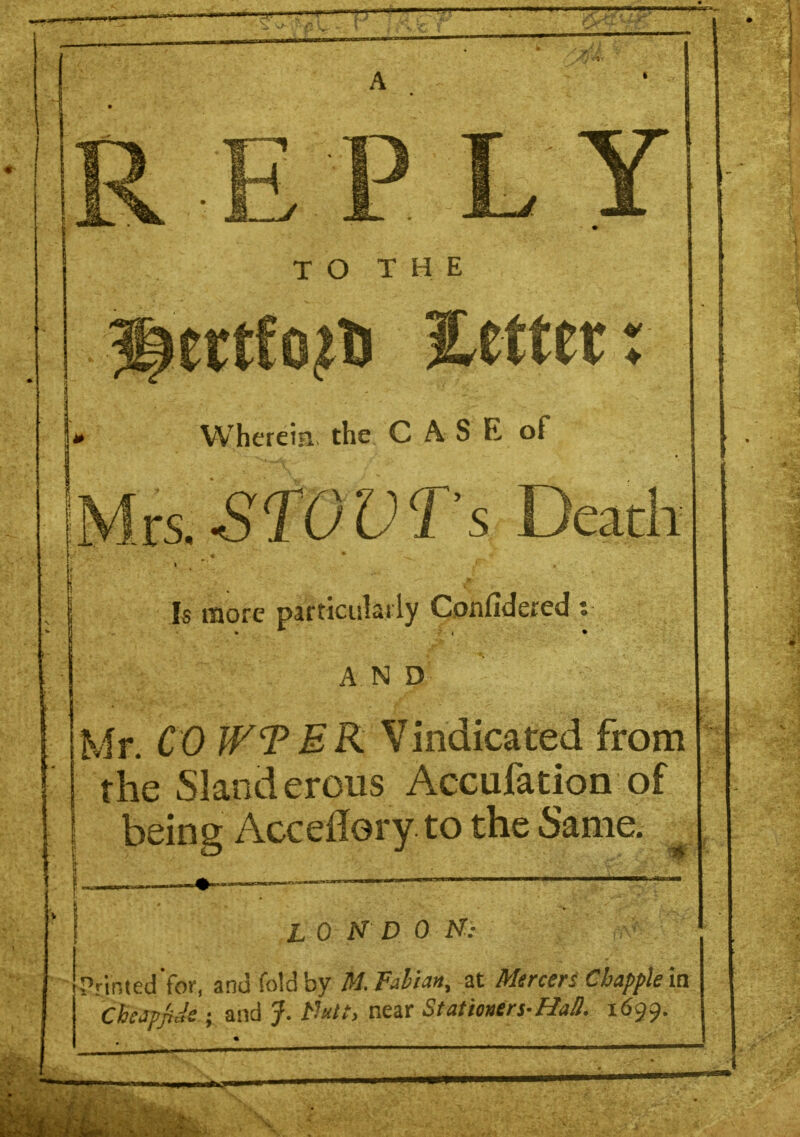PLY TO THE ertfo^D letter: Wherein the C A S E of ts.STOVTs Death Is more particulat ly Confidered : A.N D Mr. CO WTEK Vindicated from the Slanderous Accufation of being Acceftory to the Same. ion do m Printed for, and fold by M.Faliant at Mercer* Chappie in Chcjp/iJe ; and J. tlutt, near Stationers-Hall. 1699.
