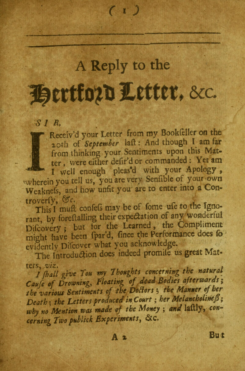 A Reply to the 1Received your Letter from my Bookfeller on the xorh of September laft: And though I am far from thinking your Sentiments upon this Mat- ter, were either defir'd or commanded: Yet am I well enough pleased with your Apology , therein you tell us, you are very Senfible of your own Weaknefs, and how unfit you are to enter into a Con- tT°Th\I\ mufi; confefs may be of fome ufe to tlie tgno- rant by foreftalling their expedition of any^ wonderful Difcovery 1 but tor the Learned, the Compliment might have been fpard, fince the Performance does fo evidently Difcbver what you acknowledge. The Introdu&ion does indeed promife us great Mat- ters, jviz. , , . I (hall eive Tou my Jhoughts concerning the natural Caufe of Drowning, Floating of dead Bodies afterwards; the various Sentiments of the Votlors $ the Manner of her Deaths the Letters produced in Court; her MelanchohnefS; why no Mention was made of the Money ; and laftly, con- cerning Two publkk Experiments, &C. A % Bu*