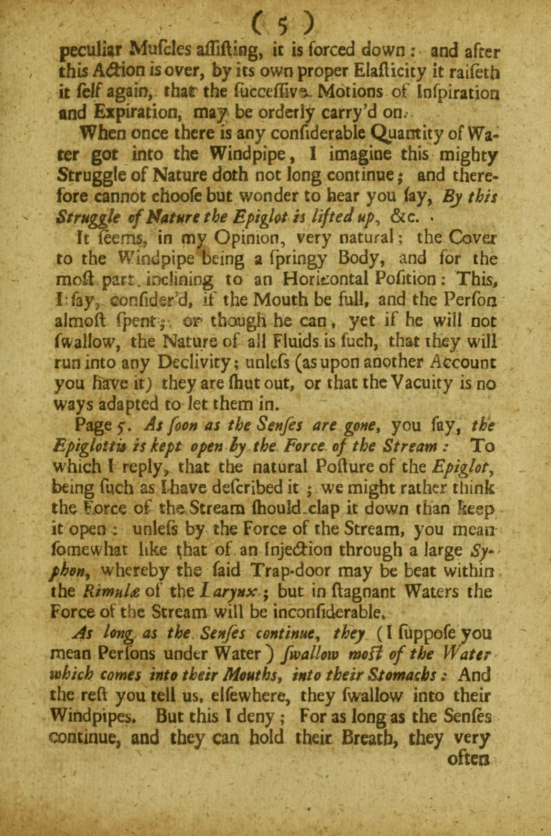 peculiar Mufcles afliftiog, it is forced down: and after this AdHon is over, by its own proper Elafticity it raifeth it fclf again, that the fiicceffiv^. Motions of Infpiration dnd Expiration, may be orderly carry'd on, When once there is any confiderable Quantity of Wa- ter got into the Windpipe, I imagine this mighty Struggle of Nature doth not long continue; and there- fore cannot choofe but wonder to hear you fay, By this Struggle of Mature the Epiglot is lifted up^ &c. It (eems, in my Opinion, very natural; the Cover to the Windpipe being a fpringy Body, and for the raoft part, inclining to an Horizontal Pofition: This, I:fay9-.,confider'd, if the Mouth be full, and the Perfon almoft fpent £ . or though he can , yet if he will not fwallow, the Nature of all Fluids is fuch, that they will run into any Declivity; unlefs (as upon another Account you have it) they are (hut out, or that the Vacuity is no ways adapted to let them in. Page 5*. As foon as the Senfes are gone, you fay, the Epiglottic is kept open lythe Force of the Stream : To which I reply, that the natural Pofture of the Epiglot, being fuch as lhave defcribed it ; we might rather think the llorce of the Stream (houkLclap it down than keep it open : unleft by the Force of the Stream, you mean fornewhat like ^hat of an Injedlion through a large Sy~ phon> whereby the faid Trap-door may be beat within the RimnU of the Larynx -9 but in ftagnant Waters the Force of the Stream will be inconfiderable. As long as the Senfes continue^ they (I (iippofe you mean Perfons under Water ) /wallow moff of the Water which comes into their Mouths, into their Sumachs : And the reft you tell us, elfewhere, they fwallow into their Windpipes. But this I deny; For as long as the Senfes continue, and they can hold their Breatb, they very oftet*