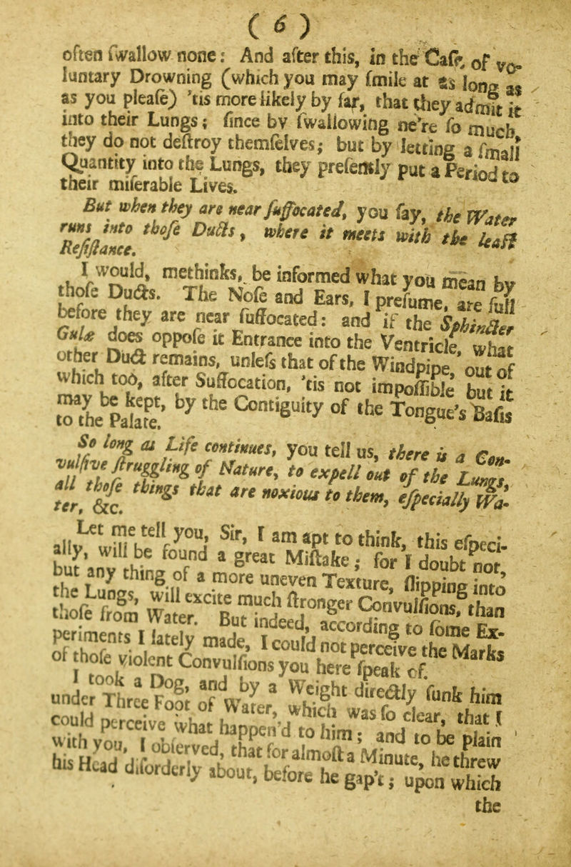 often fwallow none: And after this, in the Cafe, 0f vo- luntary Drowning (which you may fmile at ss 'jon2 Z as you pleafe) 'tis more hkely by far, thattfieyadrnftit into their Lungs; fince bv fwaliowing ne're fo much they do not deftroy themfelves,- but by letting a frm i Quantity into the Lungs, they prefemly put a Period to their miferable Lives. But when they are near fitffocated, you fay, the Wtt*. run, into tbofi Dutls, where it meets with the Ua% .u rW^uli metl)inks'.be informed what you mean bv hofe Due*. The Nofe and Ears, I prefume a?e fuM before they are near fuffocated: and if thT^wf If °PKe it Entrance into the Ventricle »h« other Dud remains, unlefs that of the WinEoX whurh too, after Suffocation, 'tis not impoffi Z t So long at Life continues, you tell us, there u a ton vulfae flruggling of tfature, to expell out of the rZ? but any thing of a more uneven Texture flioDina W .