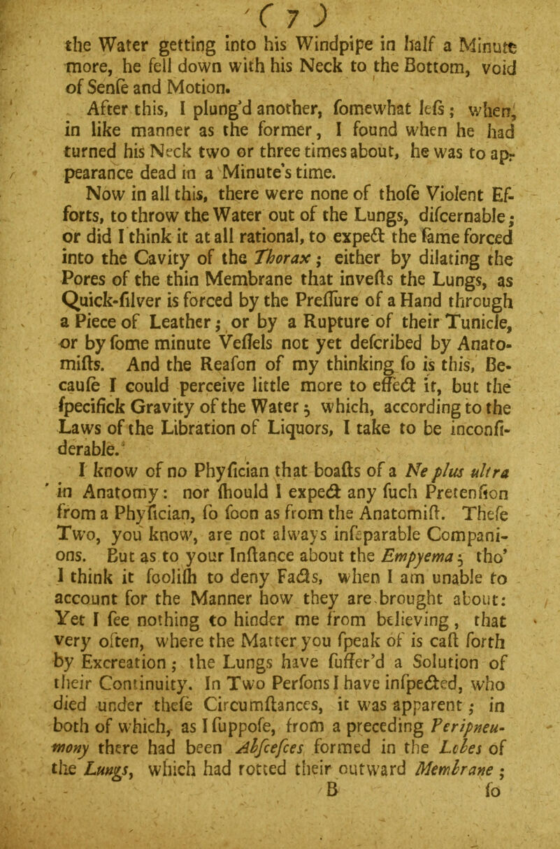 the Water getting into his Windpipe in half a Minute more, he fell down with his Neck to the Bottom, void of Senfe and Motion. After this, I plung'd another, fomewhat left; when, in like manner as the former, I found when he had turned his Neck two or three times about, he was to apr pearance dead in a Minutes time. Now in all this, there were none of thofe Violent Ef- forts, to throw the Water out of the Lungs, difcernable; or did I think it at all rational, to expeft the fame forced into the Cavity of the Thorax; either by dilating the Pores of the thin Membrane that inverts the Lungs, as Quick-filver is forced by the PrefTure of a Hand through a Piece of Leather,- or by a Rupture of their Tunicle, or by fome minute Veffels not yet defcribed by Anato- mifts. And the Reafon of my thinking fo is this, Be- caufe I could perceive little more to effedt it, but the fpecifick Gravity of the Water $ which, according to the Laws of the Libration of Liquors, I take to be inconfi- derable. I know of no Phyfician that boafts of a Ne plus ultra ' in Anatomy : nor ihould I expe& any fuch Pretenfion from a Phyfician, fo foon as from the Anatomifl. Tfiefe Two, you know, are not always inftparable Compani- ons. But as to your Inftance about the Empyema $ tho' 1 think it foolifli to deny Fads, when I am unable to account for the Manner how they are,brought about; Yet I fee nothing to hinder me from believing, that very often, where the Matter you fpeak of is caft forth by Excreation; the Lungs have fuffer'd a Solution of their Continuity. In Two PerfonsI have infpe&ed, who died under thefe Circumftances, it was apparent in both of whichf as I fuppofe, from a preceding Vcripneu- fnony there had been Alfcefces formed in the Lcles of the Lungs, which had rotted their outward Membrane ; B fo