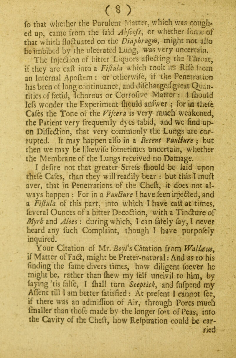 fo that whether the Purulent Matter, which was cough- ed up, came from the (aid Abfiefi, or whether Cmmtf that which fluctuated on the Diaphragm, might not alio be imbibed by the ulcerated Lung, was very uncertain. The Inje&ion of bitter Liquors affecting ths Throat, if they are caft into a Fifiula which took its Rife hem an Internal Apoftem : or other wife, if the Penetration has been of long continuance, and dilchargecfgfeat Quan- tities of fetid, Ichorous or Corrofive Matter i 1 fhould Iefs wonder the Experiment Should anfwer ; for inthefe Cafes the Tone of the Fifcera is very much weakened, the Patient very frequently dyes tabid, and we find up- on DiiTedion, that very commonly the Luilgs are cor- rupted. It may happen alfo in a Recent Vunliure ; but then we may be likewife fometimes uncertain, whether the Membrane of the Lungs received no Damage. I defire not that greater Strefs fhould be laid upon thefe Cafes, than they will readily bear : bus this I rnuft aver, that in Penetrations of the Cheft, it does not al- ways happen : For in a Puntture I have feen injected, and a Fifiula of this part, into which I have caft at times, feveral Ounces of a bitter Decoction, with a Tin&ure of Myrh and Aloes: during which, I can fafely fay, I never heard any fuch Complaint, though I have purpofely inquired. Your Citation of Mr. Boyh Citation from WalUus, if Matter of Fad:, might be Preter-natural: And as to his finding the fame divers times, how diligent foevfcr he might be, rather than (hew my felf uncivil to him, by faying 'tis falfe, I ftiall turn Sceptick, and fufpend my Affcnt till I am better fatisfied : At prefent I cannot fee, if there was an admiflion of Air, through Pores much imaller than thofe made by the longer fort of Peas, into the Cavity of the Cheft, how Refpiration could be car- ried