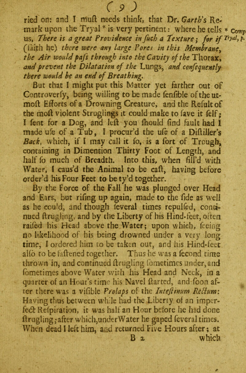 ried on: and I muft needs think, that Dr. Garth's Re* mark upon the Tryal * is very pertinent: where he tells * cowp us, There is a great Providence in fuch a Texture; for if rrM h (laith he) there were any large Pores in this Membrane, the Air would pafs through into the Cavity of the Thorax, and prevent the Dilatation of the Lungs, and confeauently there would be an end of Breathing. But that I might put this Matter yet farther out of Controverfy, being willing to be made fenfible of the ut- moft Efforts of a Drowning Creature, and the Refult of the moft violent Struglings it could make to (ave it felf; I fent for a Dog, and left you Ihould find fault had I made ufe of a Tub, 1 procur'd the ufe of a Diftiller's Back, which, if I may call it fo, is a fort of Trough, containing in Dimention Thirty Foot of Length, and half fo much of Breadth. Into this, when -filfd with Water, I caus'd the Animal to be caft, having before ordered his Four Feet to be ty'd together. By the Force of the Fall he was plunged over Head and Ears, but rifmg up again, made to the fide as well as he cou!d, and though (everal times repulfed, conti- nued ftrughng, and by the Liberty of his Hind-feet, oftem raifed his Head above the Water; upon which, feeing no likelihood of his being drowned under a very long time, I ordered him to be taken out, and his Hind-feet al(b to be fattened together. Thus he was a fecond rime thrown in, and continued ftrugling fornetimcs under, and fbmetimes above Water with his Head and Neck, in a quarter of an Hour's tirrK1 his Navel ftarted, and-foon af- ter there was a vifible Prolaps of the Intefiinum Return: Having thus between while had the Liberty of an imper- fed: Refpiration, it was half an Hour before he had done ftrugling;after which,underWater he gaped feveral times. When dead I left him, and returned Five Hours after; at B z which