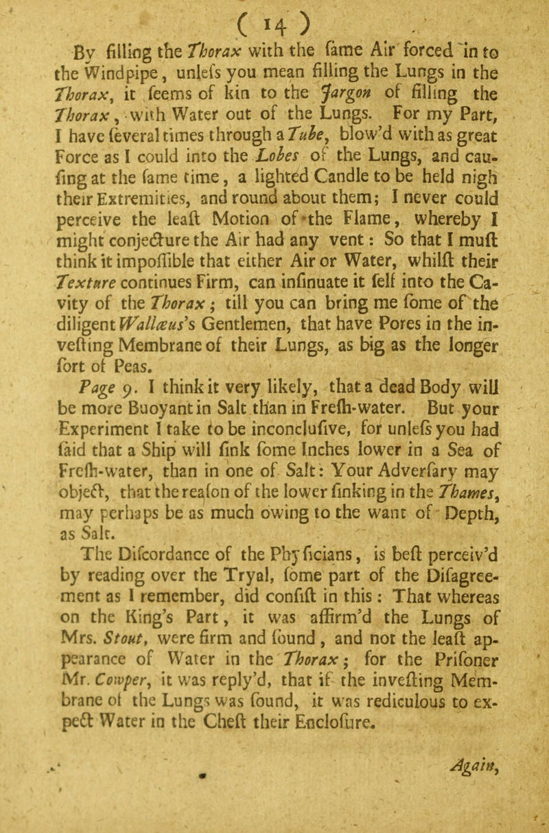 ( H ) . By filling the thorax with the fame Air forced in to the Windpipe, unlefs you mean filling the Lungs in the Thorax, it feems of kin to the Jargon of filling the Thorax, with Water out of the Lungs. For my Part, I have feveral times through a Tube, blow'd with as great Force as I could into the Lobes of the Lungs, and cau- fing at the fame time, a lighted Candle to be held nigh their Extremities, and round about them; I never could perceive the leaft Motion of *the Flame, whereby I might conjecture the Air had any vent: So that I muft think it impoffible that either Air or Water, whilft their Texture continues Firm, can infinuate it felf into the Ca- vity of the Thorax; till you can bring me fome of the diligent Wallaus's Gentlemen* that have Pores in the in- vefting Membrane of their Lungs, as big as the longer fort of Peas. Page 9. I think it very likely, that a dead Body will be more Buoyant in Salt than in Freflvwater. But your Experiment 1 take to be inconcjufive, for unlefs you had laid that a Ship will fink fome Inches lower in a Sea of Frefts-water, than in one of Salt : Your Adverfary may object, that the reafon of the lower finking in the Thames, may perhaps be as much owing to the want of Depth, as Salt. The Difcordance of the Phyficians, is beft perceiv'd by reading over the Tryal, fome part of the Difagree- ment as I remember, did confift in this: That whereas on the King's Part, it was affirm'd the Lungs of Mrs. Stout, were firm and found , and not the leaft ap- pearance of Water in the Thorax; for the Prifoner Mr. Cowper, it was reply'd, that if the inverting Mem- brane ot the Lungs was found, it was rediculous to ex- pect Water in the Cheft their Enclofure. Again,
