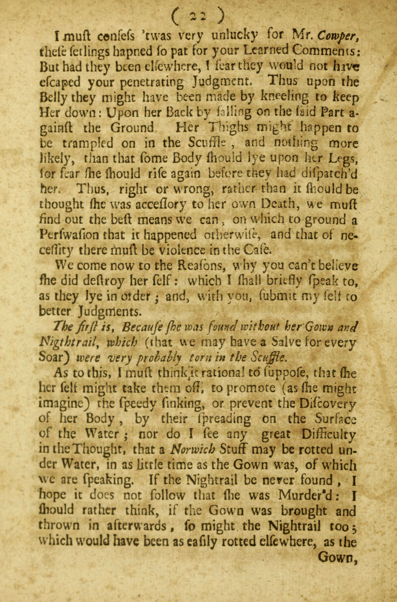 ( »? ) I muft cenfefs 'twas very unlucky for Mr. Cowper, thefe fellings hapned fo pat for your Learned Comments: But had they been elfewhere, I fear they would not haw efcaped your penetrating Judgment. Thus upon the Belly they might have been made by kneeling to keep Her down: Upon her Back by failing on the (aid Part a- gainft the Ground Her Thighs might happen to be trampled on in the Scuffle , and nothing more likely, than that fome Body (housd lye upon her Legs, lor fear fhe ihould rife again before they had difpatch'd her. Thus, right or wrong, rather than itfiiouldbe thought fhe was acceflory to her own Death, we muft find out the beft means we can, on which to ground a Ptrfwafion that it happened orherwiie, and that of ne- ceffity there muft be violence in the Cafe. We come now to the Reafons, why you can't believe fhe did deftroy her felf: which I (hall briefly fpeak to, as they lye in order; and, with you, fubmit my felf co better Judgments. The firjl is, Becaufe fhe was found without her Gown and N/gtbtrail, which (that we may have a Salve for every Soar) we re very prolally torn in the Scuffle. As to this, I muft think'k rational to fuppofe, that (he her felf might take than off, to promote (as fhe might imagine) the fpeedy finking, or prevent the Difcovery of her Body, by their threading on the Surface of the Water nor do I fee any great Difficulty in the Thought, that a Norwich Stuff may be rotted un- der Water, in as little time as the Gown was, of which we are fpeaking. If the Nightrail be never found , I hope it does not follow that (lie was Murdered: I fliould rather think, if the Gown was brought and thrown in afterwards, fo might the Nightrail too ^ which would have been as eafily rotted elfewhere, as the Gown,