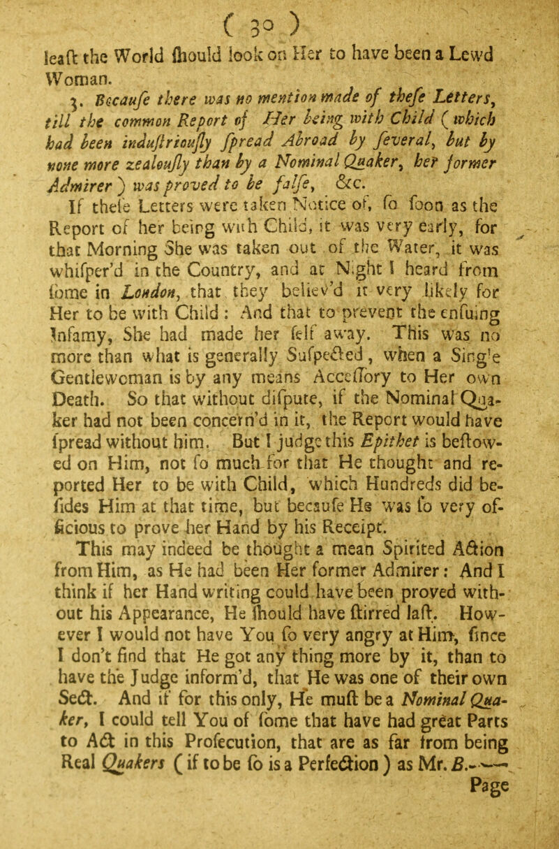 ( 30 ) leaft the World fliould look on Her to have been a Lewd Woman. 3. Bacaufe there was no mention made of thefe Letters, till the common Report of Her being with Child { which had been induflrioufly fpread Abroad by feveral, but by none more zealeujly than by a Nominal Quaker ^ her jormer Admirer ) was proved to be falfe, &c. If thele Letters were taken Notice of, To foon as the Report of her being wuh Child, it was very early, for that Morning She was taken out of the Water, it was whifper'd in the Country, and ac N;ght I heard from ibme in London, that they believ'd it very likely for Her to be with Child : And that to prevent the enfujng Jnfamy, She had made her felf away. This was no more than what is generally Sufpe&ed, when a Sing!e Gentlewoman is by any means Accedory to Her own Death. So that without difpute, if the Nominal Qua- ker had not been concern'd in it, the Report would have ipread without him, But I judge this Epithet is beftow- ed on Him, not fo much for that He thought and re- ported Her to be with Child, which Hundreds did be- fides Him at that time, but becaufe Hs was fo very of- ficious to prove her Hand by his Receipt. This may indeed be thought a mean Spirited A&ion from Him, as He had been Her former Admirer: And I think if her Hand writing could have been proved with- out his Appearance, He Should have ftirred laft. How- ever I would not have You fo very angry at Him, fince I don't find that He got any thing more by it, than to have the Judge inform'd, that He was one of their own Sedh And if for this only, He muft be a Nominal Qua- ker, I could tell You of (bme that have had great Parts to A<St in this Profecution, that are as far from being Real Quakers (if to be fo is a Perfection ) as Mr. B.~ — Page