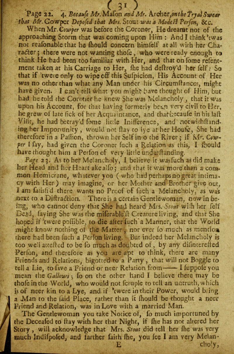 Page 22. 4. Becaufe Mr. Mafon and Mr. kvck^tv^nthe fryalSwear that A/r.Gowper Depofed (bat Mrs. Stout was a ModeH Perfcn, &c* When Mr. Cowper was before the Coroner, He dreamt not of the approaching Storm that was coming upon Him : And I think'twas not reafonable that he fhould concern himfelf at all wirh her Cha- racter ; there were not wanting thofe, who were ready enough to think He had been too familiar with Her, and that on lome refent- ment taken at his Carnage to Her, (he had deftroy'd her felf: So that if 'twere only to wipe off this Sufpicion, His Account of Her was no other than what any Man under his Circumfranees, might have given. I cm\ tell what you might have thought of Him, but had he told the Coroner he knew She was Melancholy , that it was upon his Account, for that having formerly bet.n very civil to Her, he grew of late fkk of her Acquaintance, and tharteeaufe in his laft Vifir, he had betray'd fome little Inifferencs, and notwithfhnd- ing her Impommity , would not day to lye at her Hou&, She had therefore in a Pafiion, thrown her Self in o the River if Mr. Cow-* per ! fay, had given the Coroner fuch a Relation as this, I ibould have thought him a Perfon of very little undarftanding. Tage 23. As to her Melancholy, I believe it was fuch as did make her Head and her Heart akeaifo; and that it was more than a com- mon Hemicrane, whatever yoa ( who had perhaps no great imima* cy with Her) may imagine, or her Mother and Brother give out, i am fatisfid there wants no Proof of fuch a Melancholy, as was next to a Diffraction. There is a certain Gentlewoman, now in be* fog, who cannot deny that She had heard Mrs. Stout wiln her felf Dead, faying She was the miferableft Creature living, and that She hoped if'twere poffible, to die after fuch*a Manner, that the World might know nothing of the Matter 7 nor ever fo much as mention there had been fuch a Perfon living. But indeed her Melancholy is too we'i accefted to be fo much as doubted of, by any difinterefied Perfon, and therefore as you are apt to think, there are many Friends and Relations, bigotted to a Party , that will not Boggle to tell a Lie, to fave a Friend or neer Relation from I fuppoie you mean the Gallows -5 fo on the other hand I believe there may be thofeinthe World, who would not fa u pie to tell an untruth, which is of neer kin to a Lye, and if 'twere in their Power, would bring a -Man to the (aid Place, rather than it mould be thought a neer Friend and Relation, was in Love with a married Man. The Gentlewoman you take Notice of, fo much importuned by the Deceafed to (fay with her that Night, if me has not altered her Story , will acknowledge that Mrs. Stout did tell her fhe was very much Indifpofed, and farther faith fhe, you fee I am very Melan- E choly,