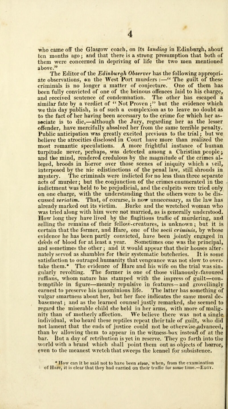 m who came off the Glasgow coach, on its landing in Edinburgh, about ten months ago; and that there is a strong presumption that both of them were concerned in depriving of life the two men mentioned above, The Editor of the Edinburgh Observer has the following appropri- ate observations, on the West Port murders :— The guilt of these criminals is no longer a matter of conjecture. One of them has been fully convicted of one of the heinous offences laid to his charge, and received sentence of condemnation. The other has escaped a similar fate by a verdict of  Not Proven but the evidence which we this day publish, is of such a complexion as to leave no doubt as to the fact of her having been accessary to the crime for which her as- sociate is to die,—although the Jury, regarding her as the lesser offender, have mercifully absolved her from the same terrible penalty. Public anticipation was greatly excited previous to the trial; but we believe the atrocities disclosed in Court have more than realized the most romantic speculations. A more frightful instance of human turpitude never, perhaps, was detected among a Christian people j and the mind, rendered credulous by the magnitude of the crimes al- leged, broods in horror over those scenes of iniquity which a \eilf interposed by the nic edistinctions of the penal law, still shrouds in mystery. The criminals were indicted for no less than three separate acts of murder; but the conjunction of the crimes enumerated in the indictment was held to be prejudicial, and the culprits were tried only on one charge, with the understanding that the others were to be dis- cussed seriatim. That, of corurse,. is now unnecessary, as the law has already marked out its victim. Burke and the wretched woman who was tried along with him were not married, as is generally understood. How long they have lived by the flagitious traflic of murdering, and selling the remains of their fellow-creatures, is unknown; but it is certain that the former, and Hare, one of the socii criminis, by whose evidence he has been partly convicted, have been jointly engaged in deeds of blood for at least a year. Sometimes one was the principal, and sometimes the other; and it would appear that their houses alter- nately served as shambles for their systematic butcheries. It is some satisfaction to outraged humanity that vengeance was not slow to over- take them.* The evidence of Hare and his wife on the trial was sin- gularly revolting. The former is one of those villanously-favoured ruffians, whom nature has stamped with the impress of guilt—con- temptible in figure—meanly repulsive in features—and grovellingly earnest to preserve his ignominious life. The latter has something of vulgar smartness about her, but her face indicates the same moral de- basement ; and as the learned counsel justly remarked, she seemed to regard the miserable child she held in her arms, with more of malig- nity than of motherly affection. We believe there was not a single individual, who heard these reptiles repeat their tale of guilt, who did not lament that the ends of justice could not be otherwise advanced, than by allowing them to appear in the witness-box instead: of at the bar. But a day of retribution is yet in reserve. They go forth into the world with a brand which shall point them out as objects of horror, even to the meanest wretch that sweeps the kennel for subsistence. * How can it be said not to have been slow, when, from the examination of Hare, it is clear that they had carried on their traffic for some time.—Edit.