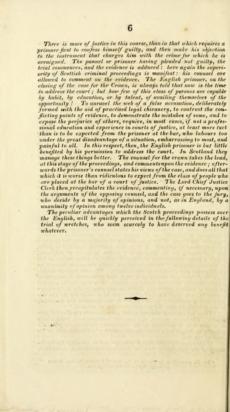 There is more of justice in this course, than in that which requires a prisoner first to confess himself guilty, and then make his objection to the instrument that charges him with the crime for which he is arraigned. The pannel or prisoner having pleaded not guilty, the trial commences, and the evidence is adduced : here again the superi- ority of Scottish criminal proceedings is manifest: his counsel are allowed to comment on the evidence. The English prisoner, on the closing of the case for the Crown, is always told that now is the time to address the court; but how few of this class of persons are capable ly habit, by education, or by talent, of availing themselves of the opportunity ! To unravel the web of a false accusation, deliberately formed vtith the aid of practised legal chicanery, to contrast the con- flicting points of evidence, to demonstrate the mistakes of some, and to expose the perjuries of others, require, in most cases, if not aprofes~ sional education and experience in courts of justice, at least more tact than is to be expected from the prisoner at the bar, who labours too under the great disadvantage of a situation, embarrassing to most, and painful to all. In this respect, then, the English prisoner is but little benefited by his permission to address the court. In Scotland they manage these things better. The counsel for the crown takes the lead, at this stage of the proceedings, and commentsupon the evidence ; after- wards the prisoner's counsel states his views of the case, and does alt that which it is worse than ridiculous to expect from the class of people who are placed at the bar of a court of justice. The Lord Chief Justice Clerk then recapitulates the evidence, commenting, if necessary, upon the arguments of the opposing counsel, and the case goes to the jury, who decide by a majority of opinions, and not, as in England, by a unanimity of opinion among twelve individuals. The peculiar advantages which the Scotch proceedings possess over the English, will be quickly perceived in the following details of the trial of wretches, who seem scarcely to haw deserved any benefit whatever.