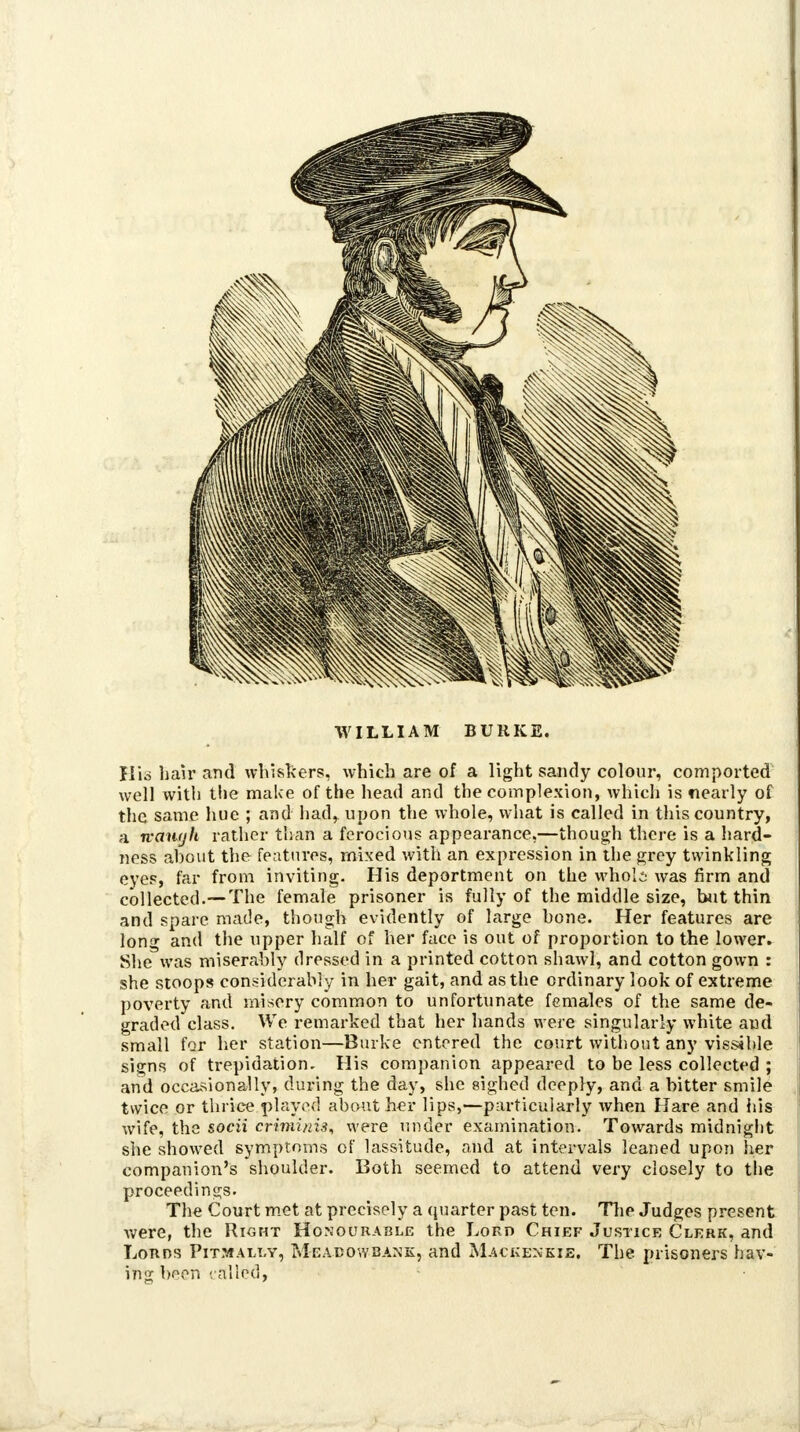 WILLIAM BURKE. liic hair and whiskers, which are of a light sandy colour, comported well with the make of the head and the complexion, which is nearly of the same hue ; and had, upon the whole, what is called in this country, a tvauyh rather than a ferocious appearance,—though there is a hard- ness ahout the features, mixed with an expression in the grey twinkling eyes, far from inviting. His deportment on the wholi was firm and collected.—The female prisoner is fully of the middle size, but thin and spare made, though evidently of large hone. Her features are long and the upper half of her face is out of proportion to the lower. She was miserably dressed in a printed cotton shawl, and cotton gown : she stoops considerably in her gait, and as the ordinary look of extreme poverty and misery common to unfortunate females of the same de- graded class. We remarked that her hands were singularly white aud small for her station—Burke entered the court without any visible signs of trepidation. His companion appeared to be less collected ; and occasionally, during the day, she sighed deeply, and a bitter smile twice or thrice played about her lips,—particularly when Hare and his wife, the socii criminis, were under examination. Towards midnight she showed symptoms of lassitude, and at intervals leaned upon her companion's shoulder. Both seemed to attend very closely to the proceedings. The Court met at precisely a quarter past ten. The Judges present were, the Right Honourable the Lord Chief Justice Clerk, and Lonns Pitmally, Meabowbank, and Mackenkie. The prisoners hav- ing been railed,