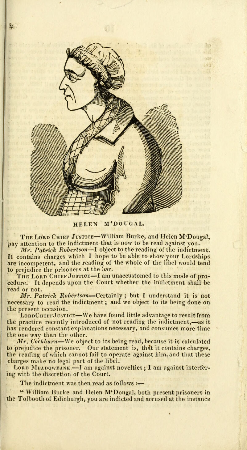 HELEN M'DOUGAL. The Lord Chief Justice—William Burke, and Helen M'Dougal, pay attention to the indictment that is now to be read against you. Mr. Patrick Robertson—I object to the reading of the indictment. It contains charges which I hope to be able to show your Lordships are incompetent, and the reading of the whole of the libel would tend to prejudice the prisoners at the bar. The Lord Chief Justice—I am unaccustomed to this mode of pro- cedure. It depends upon the Court whether the indictment shall be read or not. Mr. Patrick Robertson—Certainly ; but I understand it is not necessary to read the indictment; and we object to its being done on the present occasion. LordChiefJustice—We have found little advantage to result from the practice recently introduced of not reading the indictment,—as it has rendered constant explanations necessary, and consumes more time the one way than the other. Air. Cockburn—We object to its being read, because it is calculated to prejudice the prisoner. Our statement is, th^t it contains charges, the reading of which cannot fail to operate against him, and that these charges make no legal part of the libel. Lord Mkadowbank.—I am against novelties j I am against interfer- ing with the discretion of the Court. The indictment was then read as follows  William Burke and Helen M'Dougal, both present prisoners in the Tolbooth of Edinburgh, you are indicted and accused at the instance