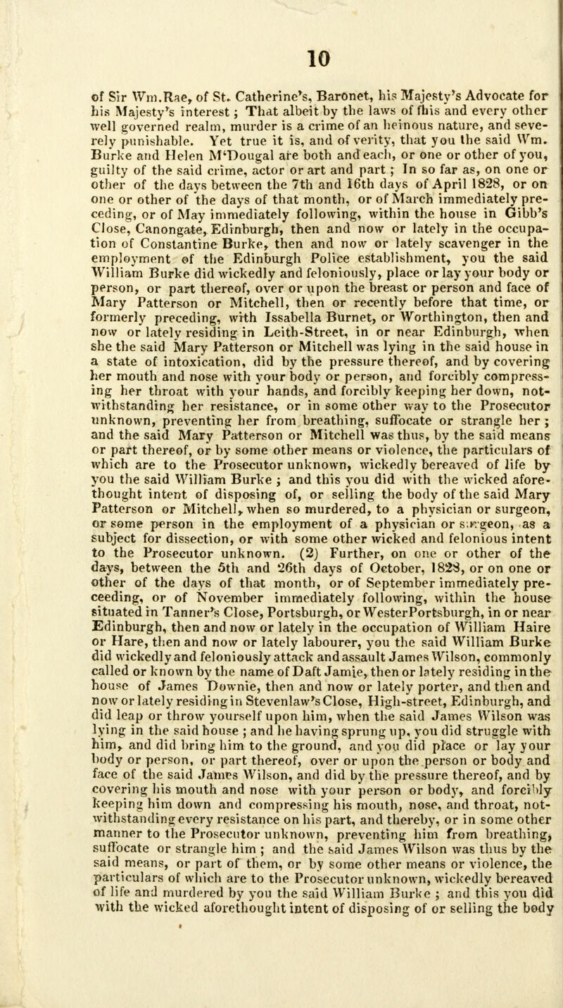 of Sir Wm.Rae, of St. Catherine's, Baronet, his Majesty's Advocate for his Majesty's interest; That albeit by the laws of fhis and every other well governed realm, murder is a crime of an heinous nature, and seve- rely punishable. Yet true it is, and of verity, that you the said VVm. Burke and Helen M'Dougal are both and each, or one or other of you, guilty of the said crime, actor or art and part; In so far as, on one or other of the days between the 7th and I6th days of April 1828, or on one or other of the days of that month, or of March immediately pre- ceding, or of May immediately following, within the house in Gibb's Close, Canongate, Edinburgh, then and now or lately in the occupa- tion of Constantine Burke* then and now or lately scavenger in the employment of the Edinburgh Police establishment, you the said William Burke did wickedly and feloniously, place or lay your body or person, or part thereof, over or upon the breast or person and face of Mary Patterson or Mitchell, then or recently before that time, or formerly preceding, with Issabella Burnet, or Worthington, then and now or lately residing in Leith-Street, in or near Edinburgh, when she the said Mary Patterson or Mitchell was lying in the said house in a state of intoxication, did by the pressure thereof, and by covering her mouth and nose with your body or person, and forcibly compress- ing her throat with your hands, and forcibly keeping her down, not- withstanding her resistance, or in some other way to the Prosecutor unknown, preventing her from breathing, suffocate or strangle her ; and the said Mary Patterson or Mitchell was thus, by the said means or part thereof, or by some other means or violence, the particulars of which are to the Prosecutor unknown, wickedly bereaved of life by you the said William Burke , and this you did with the wicked afore- thought intent of disposing of, or selling the body of the said Mary Patterson or Mitchell* when so murdered, to a physician or surgeon, or some person in the employment of a physician or sinrgeop, as a subject for dissection, or with some other wicked and felonious intent to the Prosecutor unknown. (2) Further, on one or other of the days, between the 5th and 26th days of October, 1828, or on one or other of the days of that month, or of September immediately pre- ceeding, or of November immediately following, within the house situated in Tanner's Close, Portsburgh, or WesterPortsburgh, in or near Edinburgh, then and now or lately in the occupation of William Haire or Hare, then and now or lately labourer, you the said William Burke did wickedly and feloniously attack and assault James Wilson, commonly called or known by the name of Daft Jamie, then or lately residing in the house of James Downie, then and now or lately porter, and then and now or lately residing in Stevenlaw's Close, High-street, Edinburgh, and did leap or throw yourself upon him, when the said James Wilson was lying in the said house ; and he having sprung up, you did struggle with him* and did bring him to the ground, and you did place or lay your body or person, or part thereof, over or upon the person or body and face of the said James Wilson, and did by the pressure thereof, and by covering his mouth and nose with your person or body, and forcibly keeping him down and compressing his mouth, nose, and throat, not- withstanding every resistance on his part, and thereby, or in some other manner to the Prosecutor unknown, preventing him from breathing, suffocate or strangle him ; and the said James Wilson was thus by the said means, or part of them, or by some other means or violence, the particulars of which are to the Prosecutor unknown, wickedly bereaved of life and murdered by you the said William Burke ; and this you did with the wicked aforethought intent of disposing of or selling the body