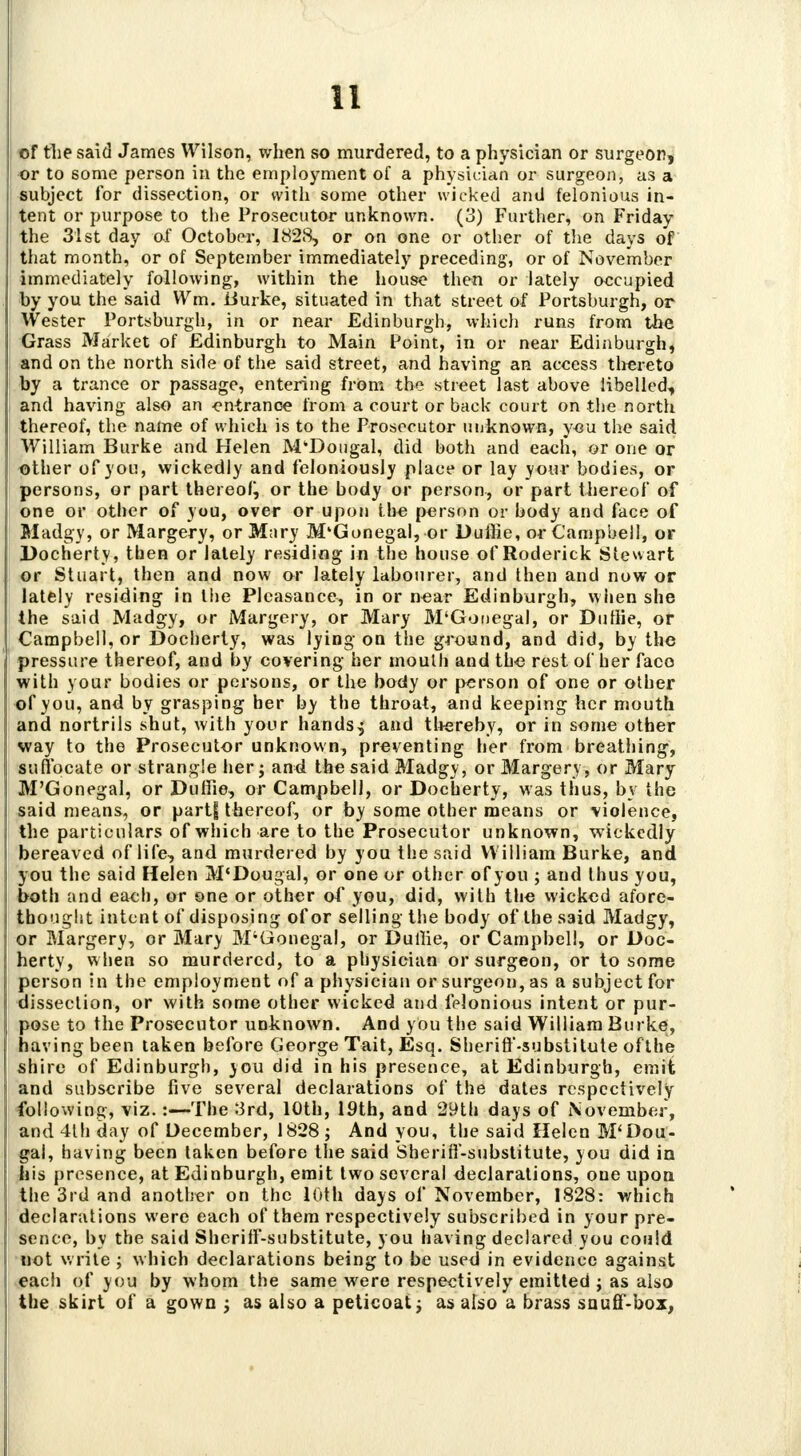 of the said James Wilson, when so murdered, to a physician or surgeon, or to some person in the employment of a physician or surgeon, as a subject for dissection, or with some other wicked and felonious in- tent or purpose to the Prosecutor unknown. (3) Further, on Friday the 31st day of October, 1828, or on one or other of the days of that month, or of September immediately preceding, or of November immediately following, within the house then or lately occupied by you the said Wm. Burke, situated in that street of Portsburgh, or Wester Portsburgh, in or near Edinburgh, which runs from the Grass Market of Edinburgh to Main Point, in or near Edinburgh, and on the north side of the said street, and having an access thereto by a trance or passage, entering from the street last above libelled, and having also an entrance from a court or back court on the north thereof, the name of which is to the Prosecutor unknown, you the said William Burke and Helen M'Dougal, did both and each, or one or other of you, wickedly and feloniously place or lay your bodies, or persons, or part thereof, or the body or person, or part thereof of one or other of you, over or upon the person or body and face of Madgy, or Margery, or Mary M'Gonegal, or Duftie, or Campbell, or Docherty, then or lately residing in the house of Roderick Stewart or Stuart, then and now or lately labourer, and then and now or lately residing in the Plcasance, in or near Edinburgh, when she the said Madgy, or Margery, or Mary M'Gonegal, or Dutlie, or Campbell, or Docherty, was lying on the ground, and did, by the pressure thereof, and by covering her mouth aud the rest of her faco with your bodies or persons, or the body or person of one or other of you, and by grasping her by the throat, and keeping her mouth and nortrils shut, with your hands^ and thereby, or in some other way to the Prosecutor unknown, preventing her from breathing, suffocate or strangle her; and the said Madgy, or Margery, or Mary M'Gonegal, or Duffie, or Campbell, or Docherty, was thus, by the said niCcins^ or pa rt| thereof, or by some other means or violence, the particulars of which are to the Prosecutor unknown, wickedly bereaved of life, and murdered by you the said William Burke, and you the said Helen M'Dougal, or one or other of you ; and thus you, both and eaeb, or one or other of you, did, with the wicked afore- thought intent of disposing of or selling the body of the said Madgy, or Margery, or Mary M'Gonegal, or Duffie, or Campbell, or Doc- herty, when so murdered, to a physician or surgeon, or to some person in the employment of a physician or surgeon, as a subject for dissection, or with some other wicked and felonious intent or pur- pose to the Prosecutor unknown. And you the said William Burke, having been taken before George Tait, Esq. Sheriff-substitute ofthe shire of Edinburgh, you did in his presence, at Edinburgh, emit and subscribe five several declarations of the dates respectively following, viz.:—The 3rd, 10th, 19th, and 29th days of November, and 4lh day of December, 1828; And you, the said Helen M'Dou- gal, having been taken before the said Sheriff-substitute, you did in his presence, at Edinburgh, emit two several declarations, one upon the 3rd and another on the 10th days of November, 1828: which declarations were each of them respectively subscribed in your pre- sence, by the said Sheriff-substitute, you having declared you could not write ; which declarations being to be used in evidence against each of you by whom the same were respectively emitted ; as also the skirt of a gown ; as also a petieoat; as also a brass snuff-box,