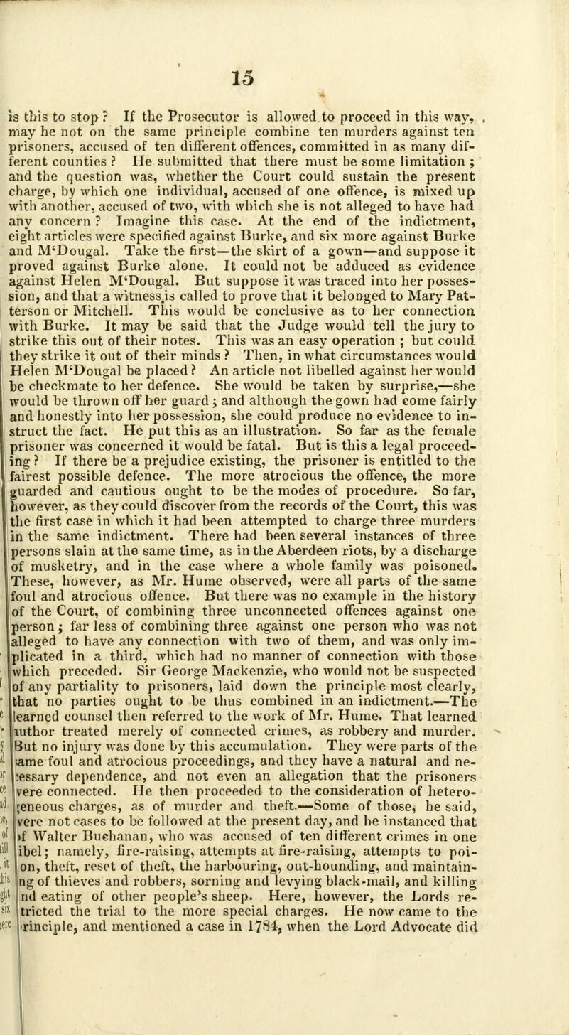 is this to stop? If the Prosecutor is allowed to proceed in this way, may he not on the same principle combine ten murders against ten prisoners, accused of ten different offences, committed in as many dif- ferent counties ? He submitted that there must be some limitation ; and the question was, whether the Court could sustain the present charge, by which one individual, accused of one offence, is mixed up with another, accused of two, with which she is not alleged to have had any concern ? Imagine this case. At the end of the indictment, eight articles were specified against Burke, and six more against Burke and M'Dougal. Take the first—the skirt of a gown—and suppose it proved against Burke alone. It could not be adduced as evidence against Helen M'Dougal. But suppose it was traced into her posses- sion, and that a witnesses called to prove that it belonged to Mary Pat- terson or Mitchell. This would be conclusive as to her connection with Burke. It may be said that the Judge would tell the jury to strike this out of their notes. This was an easy operation ; but could they strike it out of their minds ? Then, in what circumstances would Helen M'Dougal be placed ? An article not libelled against her would be checkmate to her defence. She would be taken by surprise,—she would be thrown off her guard; and although the gown had come fairly and honestly into her possession, she could produce no evidence to in- struct the fact. He put this as an illustration. So far as the female prisoner was concerned it would be fatal. But is this a legal proceed- ing ? If there be a prejudice existing, the prisoner is entitled to the fairest possible defence. The more atrocious the offence, the more guarded and cautious ought to be the modes of procedure. So far, however, as they could discover from the records of the Court, this was the first case in which it had been attempted to charge three murders in the same indictment. There had been several instances of three persons slain at the same time, as in the Aberdeen riots, by a discharge of musketry, and in the case where a whole family was poisoned. These, however, as Mr. Hume observed, were all parts of the same foul and atrocious offence. But there was no example in the history of the Court, of combining three unconnected offences against one person j far less of combining three against one person who was not alleged to have any connection with two of them, and was only im- plicated in a third, which had no manner of connection with those which preceded. Sir George Mackenzie, who would not be suspected of any partiality to prisoners, laid down the principle most clearly, that no parties ought to be thus combined in an indictment.—The learned counsel then referred to the work of Mr. Hume. That learned mthor treated merely of connected crimes, as robbery and murder. But no injury was done by this accumulation. They were parts of the ame foul and atrocious proceedings, and they have a natural and ne- :essary dependence, and not even an allegation that the prisoners vere connected. He then proceeded to the consideration of hetero- geneous charges, as of murder and theft.—Some of those, he said, vere not cases to be followed at the present day, and he instanced that >f Walter Buchanan, who was accused of ten different crimes in one ibel; namely, fire-raising, attempts at fire-raising, attempts to poi- on, theft, reset of theft, the harbouring, out-hounding, and maintain- ng of thieves and robbers, sorning and levying black-mail, and killing nd eating of other people's sheep. Here, however, the Lords re- slX jtricted the trial to the more special charges. He now came to the iwe rinciple, and mentioned a case in 1784, when the Lord Advocate did ft