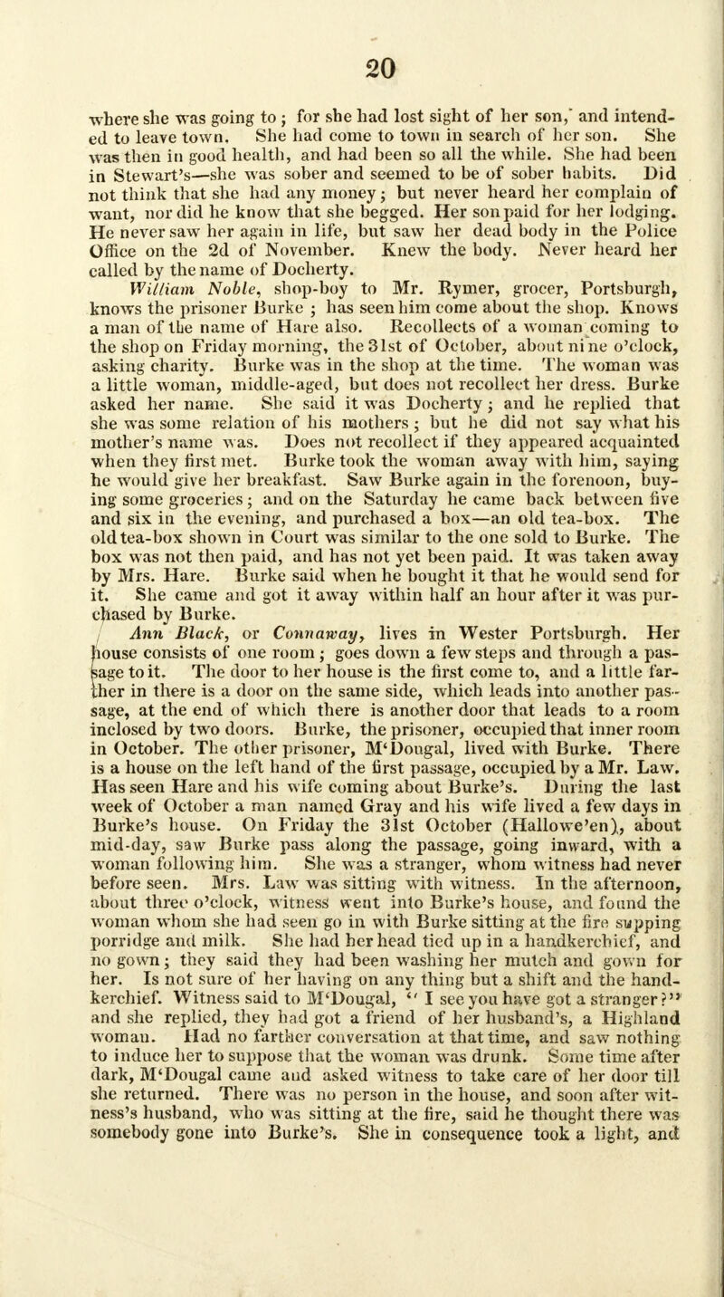 •where she was going to ; for she had lost sight of her son, and intend- ed to leave town. She had come to town in search of her son. She was then in good health, and had been so all the while. She had been in Stewart's—she was sober and seemed to be of sober habits. Did not think that she had any money; but never heard her complain of want, nor did he know that she begged. Her son paid for her lodgi ng. He never saw her again in life, but saw her dead body in the Police Office on the 2d of November. Knew the body. Never heard her called by the name of Docherty. William Noble, shop-boy to Mr. Rymer, grocer, Portsburgh, knows the prisoner Burke ; has seen him come about the shop. Knows a man of the name of Hare also. Recollects of a woman coming to the shop on Friday morning, the 31st of October, about nine o'clock, asking charity. Burke was in the shop at the time. The woman was a little woman, middle-aged, but does not recollect her dress. Burke asked her name. She said it was Docherty; and he replied that she was some relation of his mothers ; but he did not say what his mother's name was. Does not recollect if they appeared acquainted when they first met. Burke took the woman away with him, saying he would give her breakfast. Saw Burke again in the forenoon, buy- ing some groceries; and on the Saturday he came back between five and six in the evening, and purchased a box—an old tea-box. The old tea-box shown in Court was similar to the one sold to Burke. The box was not then paid, and has not yet been paid. It was taken away by Mrs. Hare. Burke said when he bought it that he would send for it. She came and got it away within half an hour after it was pur- chased by Burke. / Ann Black, or Connaway, lives in Wester Portsburgh. Her Jiouse consists of one room; goes down a few steps and through a pas- age to it. The door to her house is the first come to, and a little far- her in there is a door on the same side, which leads into another pas - sage, at the end of which there is another door that leads to a room inclosed by two doors. Burke, the prisoner, occupied that inner room in October. The other prisoner, M'Dougal, lived with Burke. There is a house on the left hand of the first passage, occupied by a Mr. Law. Has seen Hare and his wife coming about Burke's. During the last week of October a man named Gray and his wife lived a few days in Burke's house. On Friday the 31st October (Hallowe'en),, about mid-day, saw Burke pass along the passage, going inward, with a woman following him. She was a stranger, whom witness had never before seen. Mrs. Law was sitting with witness. In the afternoon, about three o'clock, witness went into Burke's house, and found the woman whom she had seen go in with Burke sitting at the fire supping porridge and milk. She had her head tied up in a handkerchief, and no gown; they said they had been washing her mutch and gown for her. Is not sure of her having on any thing but a shift and the hand- kerchief. Witness said to M'Dougal, I see you have got a stranger? and she replied, they had got a friend of her husband's, a Highland woman. Had no farther conversation at that time, and saw nothing to induce her to suppose that the woman was drunk. Some time after dark, M'Dougal came aud asked witness to take care of her door till she returned. There was no person in the house, and soon after wit- ness's husband, who was sitting at the fire, said he thought there was somebody gone into Burke's. She in consequence took a light, and